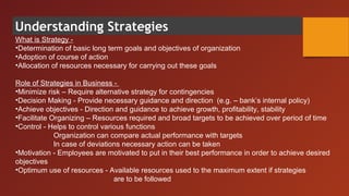 Understanding Strategies
What is Strategy -
•Determination of basic long term goals and objectives of organization
•Adoption of course of action
•Allocation of resources necessary for carrying out these goals
Role of Strategies in Business -
•Minimize risk – Require alternative strategy for contingencies
•Decision Making - Provide necessary guidance and direction (e.g. – bank’s internal policy)
•Achieve objectives - Direction and guidance to achieve growth, profitability, stability
•Facilitate Organizing – Resources required and broad targets to be achieved over period of time
•Control - Helps to control various functions
Organization can compare actual performance with targets
In case of deviations necessary action can be taken
•Motivation - Employees are motivated to put in their best performance in order to achieve desired
objectives
•Optimum use of resources - Available resources used to the maximum extent if strategies
are to be followed
 