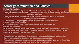 Strategy formulation and Policies
Strategy Formulation -
1.Framing mission and objectives - Mission states the philosophy and purpose of organization
2.Analysis of Internal environment - Manpower, machineries, methods, money, procedures
and other resources
3.Analysis of External environment –Govt. policies, competition, types of customers,
technological development etc.
4.Gap analysis - Comparing present with desired future performance level
5.Framing alternative strategies
6.Choice of strategy - Select appropriate from the alternative strategies
Policies and Strategies -
•Policies are guidelines for decision making , can be delegated downwards in organization
•Effective for decision making to subordinates. Policy is concerned with course of action.
•It can be expressed or sometimes implied
•Strategies are plans that helps in achievement of organizational goals and objectives
•Cannot be delegated as it requires last minute executive decisions
•Strategies are concerned with uncertainties, competitive situations and risks for future date
•It is a specific statement which must be in writing in explicit terms
 