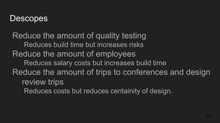 Descopes
Reduce the amount of quality testing
Reduces build time but increases risks
Reduce the amount of employees
Reduces salary costs but increases build time
Reduce the amount of trips to conferences and design
review trips
Reduces costs but reduces centainity of design.
18
 