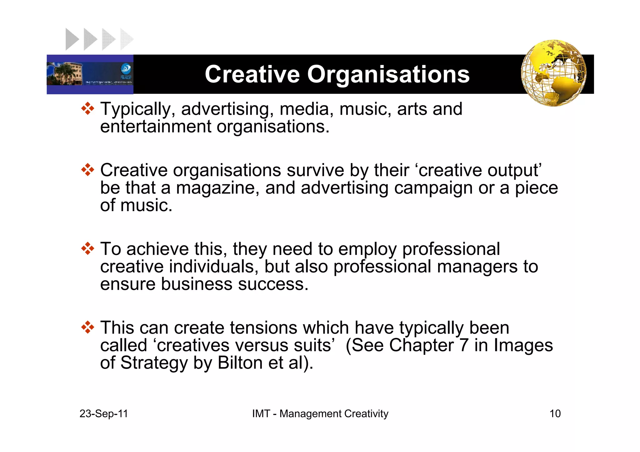 LOGO             Creative Organisations
    Typically, advertising, media, music, arts and
    entertainment organisations.

    Creative organisations survive by their ‘creative output’
    be that a magazine, and advertising campaign or a piece
    of music.

    To achieve this, they need to employ professional
    creative individuals, but also professional managers to
    ensure business success.

    This can create tensions which have typically been
    called ‘creatives versus suits’ (See Chapter 7 in Images
    of Strategy by Bilton et al).

 23-Sep-11             IMT - Management Creativity            10
 