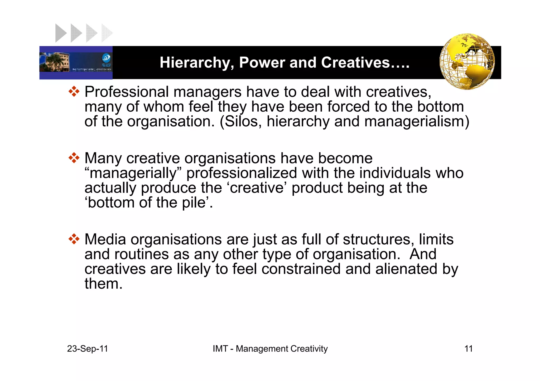 LOGO           Hierarchy, Power and Creatives .
    Professional managers have to deal with creatives,
    many of whom feel they have been forced to the bottom
    of the organisation. (Silos, hierarchy and managerialism)

    Many creative organisations have become
    “managerially” professionalized with the individuals who
    actually produce the ‘creative’ product being at the
    ‘bottom of the pile’.

    Media organisations are just as full of structures, limits
    and routines as any other type of organisation. And
    creatives are likely to feel constrained and alienated by
    them.



 23-Sep-11             IMT - Management Creativity               11
 
