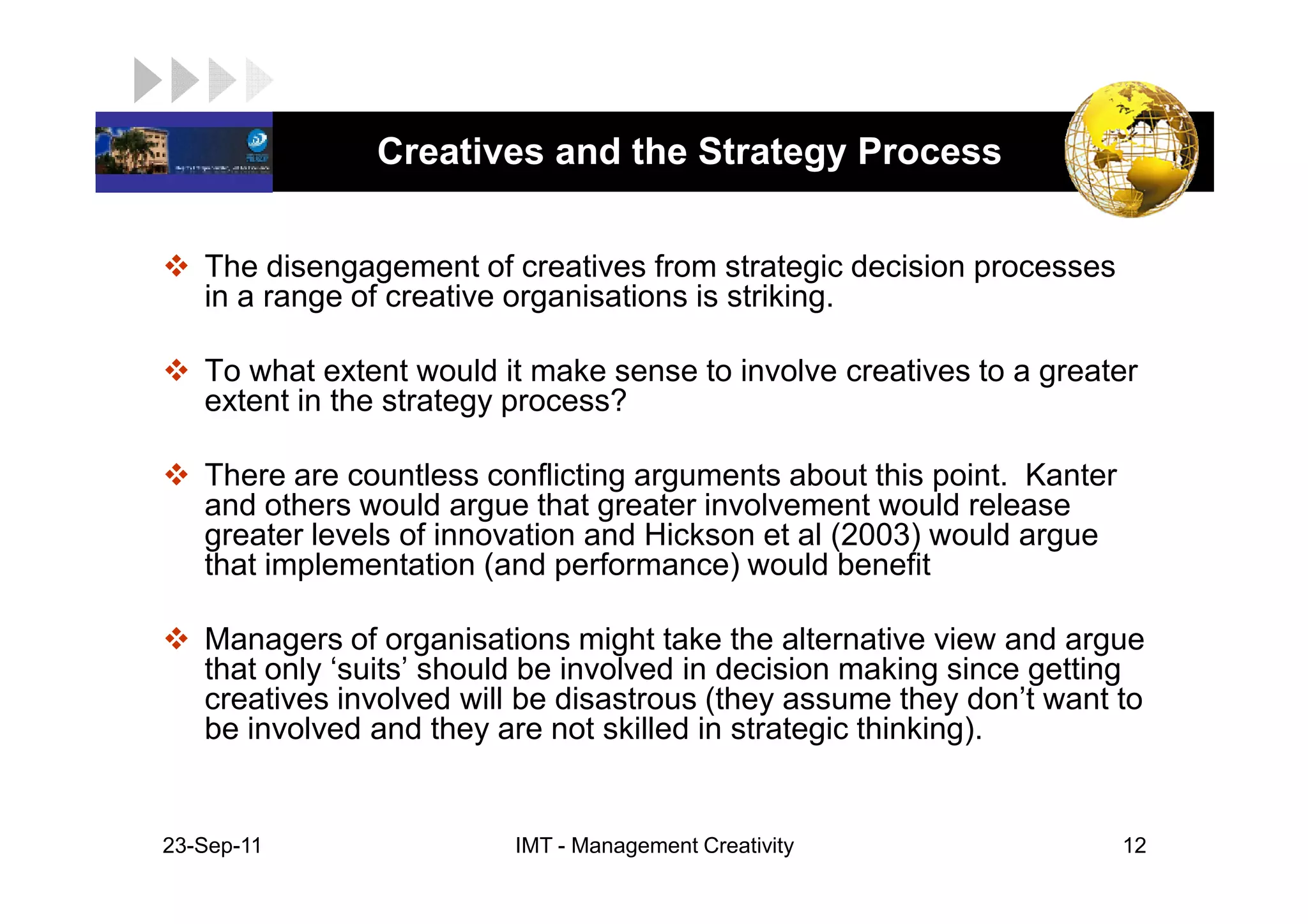 LOGO            Creatives and the Strategy Process


    The disengagement of creatives from strategic decision processes
    in a range of creative organisations is striking.

    To what extent would it make sense to involve creatives to a greater
    extent in the strategy process?

    There are countless conflicting arguments about this point. Kanter
    and others would argue that greater involvement would release
    greater levels of innovation and Hickson et al (2003) would argue
    that implementation (and performance) would benefit

    Managers of organisations might take the alternative view and argue
    that only ‘suits’ should be involved in decision making since getting
    creatives involved will be disastrous (they assume they don’t want to
    be involved and they are not skilled in strategic thinking).


 23-Sep-11                IMT - Management Creativity                    12
 