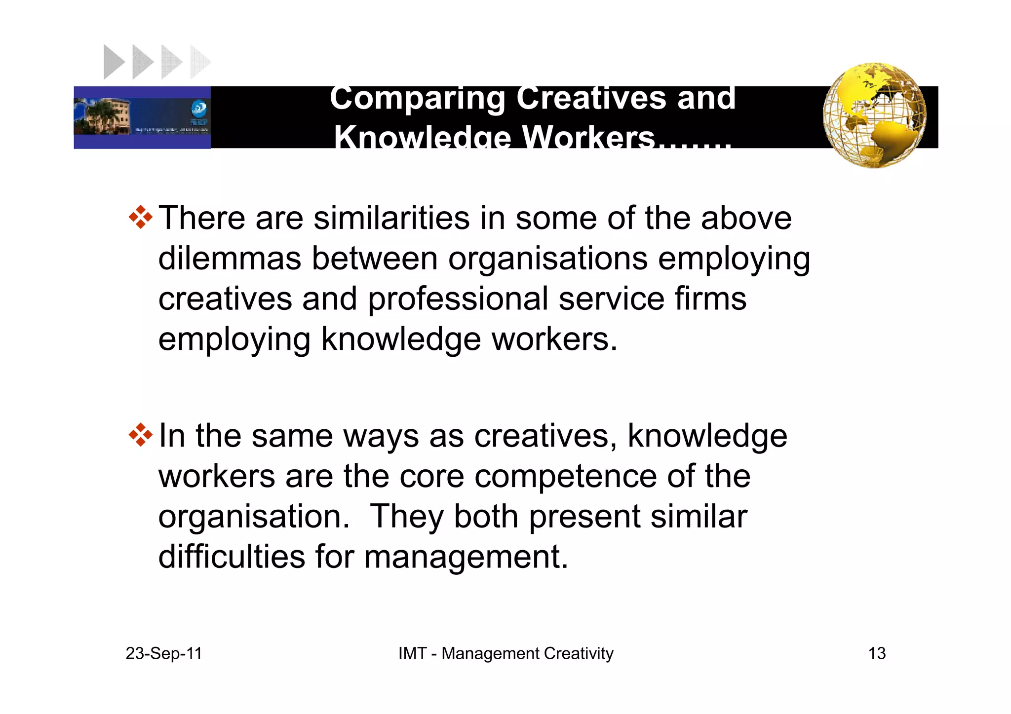 Comparing Creatives and
LOGO
               Knowledge Workers     .

    There are similarities in some of the above
    dilemmas between organisations employing
    creatives and professional service firms
    employing knowledge workers.

    In the same ways as creatives, knowledge
    workers are the core competence of the
    organisation. They both present similar
    difficulties for management.

 23-Sep-11         IMT - Management Creativity    13
 