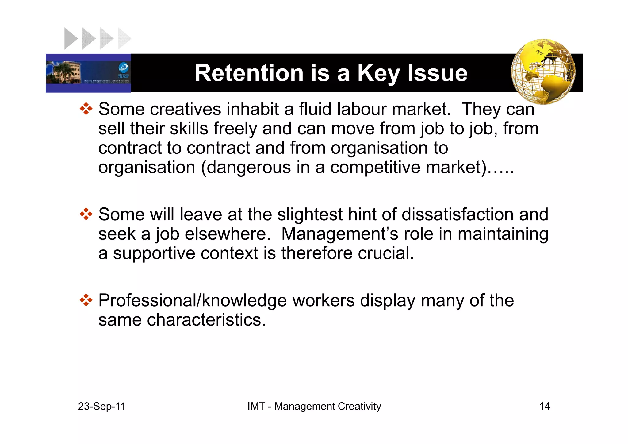 LOGO            Retention is a Key Issue
    Some creatives inhabit a fluid labour market. They can
    sell their skills freely and can move from job to job, from
    contract to contract and from organisation to
    organisation (dangerous in a competitive market) ..

    Some will leave at the slightest hint of dissatisfaction and
    seek a job elsewhere. Management’s role in maintaining
    a supportive context is therefore crucial.

    Professional/knowledge workers display many of the
    same characteristics.



 23-Sep-11             IMT - Management Creativity            14
 