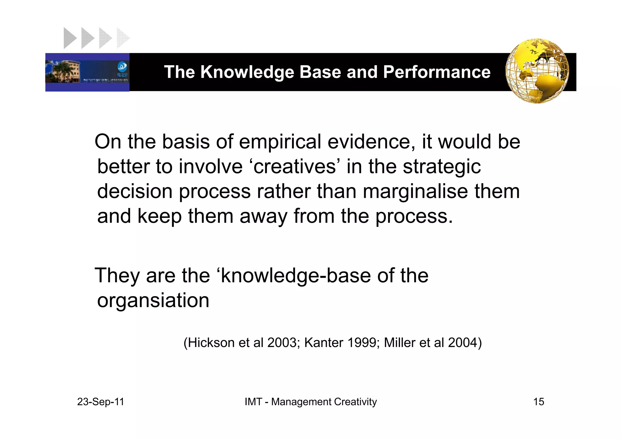 LOGO         The Knowledge Base and Performance


    On the basis of empirical evidence, it would be
    better to involve ‘creatives’ in the strategic
    decision process rather than marginalise them
    and keep them away from the process.

    They are the ‘knowledge-base of the
    organsiation
               (Hickson et al 2003; Kanter 1999; Miller et al 2004)



 23-Sep-11               IMT - Management Creativity                  15
 