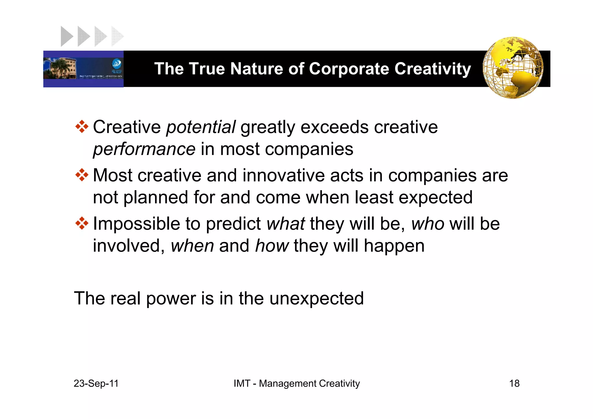 LOGO         The True Nature of Corporate Creativity


    Creative potential greatly exceeds creative
    performance in most companies
    Most creative and innovative acts in companies are
    not planned for and come when least expected
    Impossible to predict what they will be, who will be
    involved, when and how they will happen

 The real power is in the unexpected



 23-Sep-11            IMT - Management Creativity          18
 