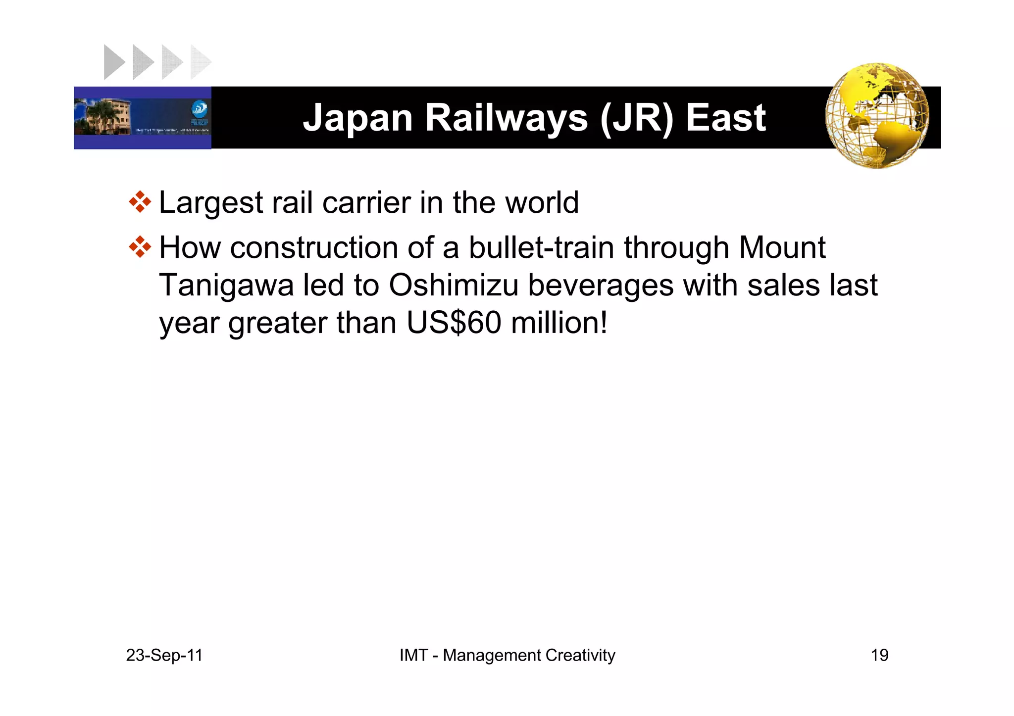 LOGO          Japan Railways (JR) East

    Largest rail carrier in the world
    How construction of a bullet-train through Mount
    Tanigawa led to Oshimizu beverages with sales last
    year greater than US$60 million!




 23-Sep-11          IMT - Management Creativity      19
 