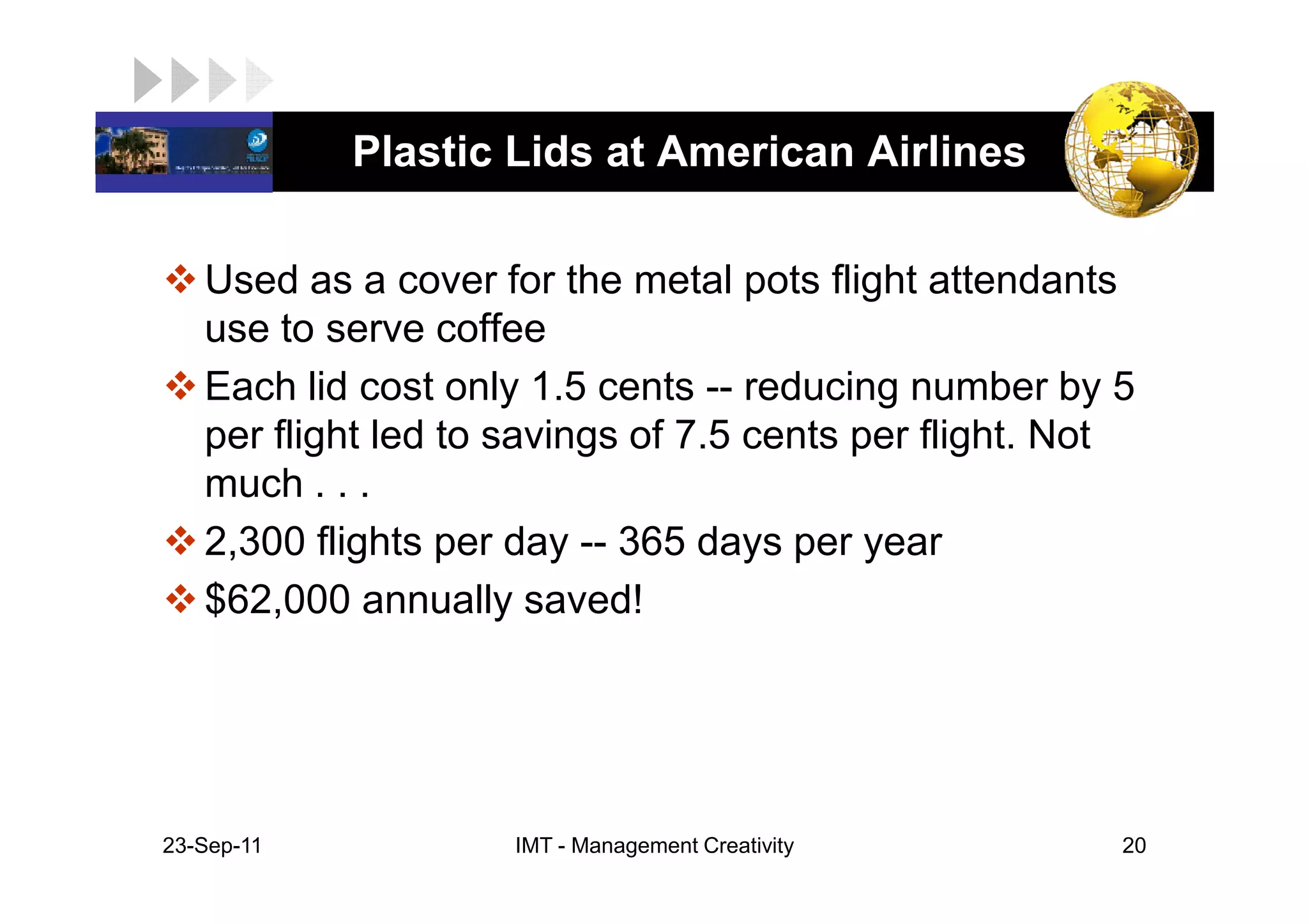 LOGO         Plastic Lids at American Airlines

    Used as a cover for the metal pots flight attendants
    use to serve coffee
    Each lid cost only 1.5 cents -- reducing number by 5
    per flight led to savings of 7.5 cents per flight. Not
    much . . .
    2,300 flights per day -- 365 days per year
    $62,000 annually saved!




 23-Sep-11            IMT - Management Creativity        20
 