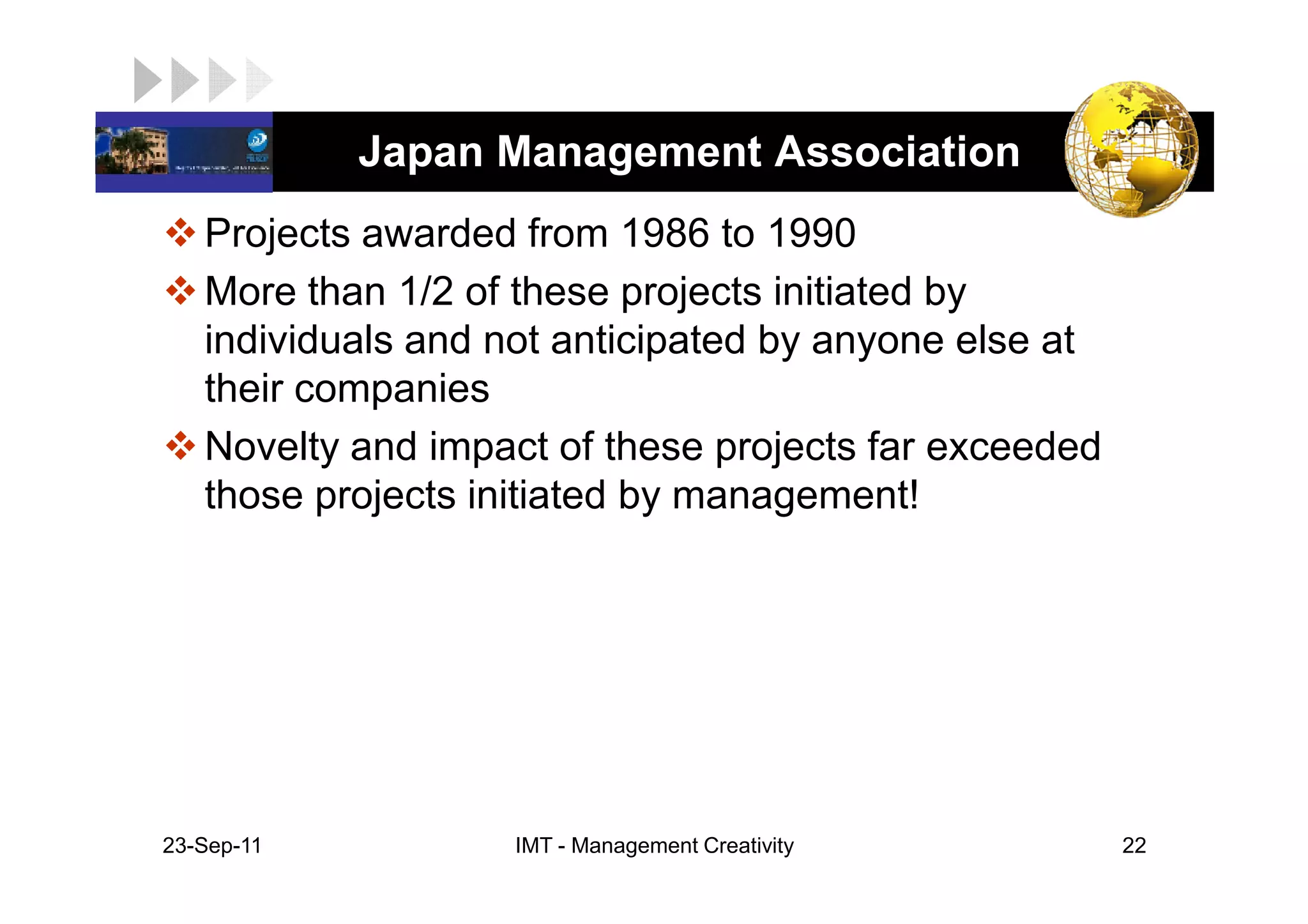 LOGO         Japan Management Association
    Projects awarded from 1986 to 1990
    More than 1/2 of these projects initiated by
    individuals and not anticipated by anyone else at
    their companies
    Novelty and impact of these projects far exceeded
    those projects initiated by management!




 23-Sep-11          IMT - Management Creativity         22
 