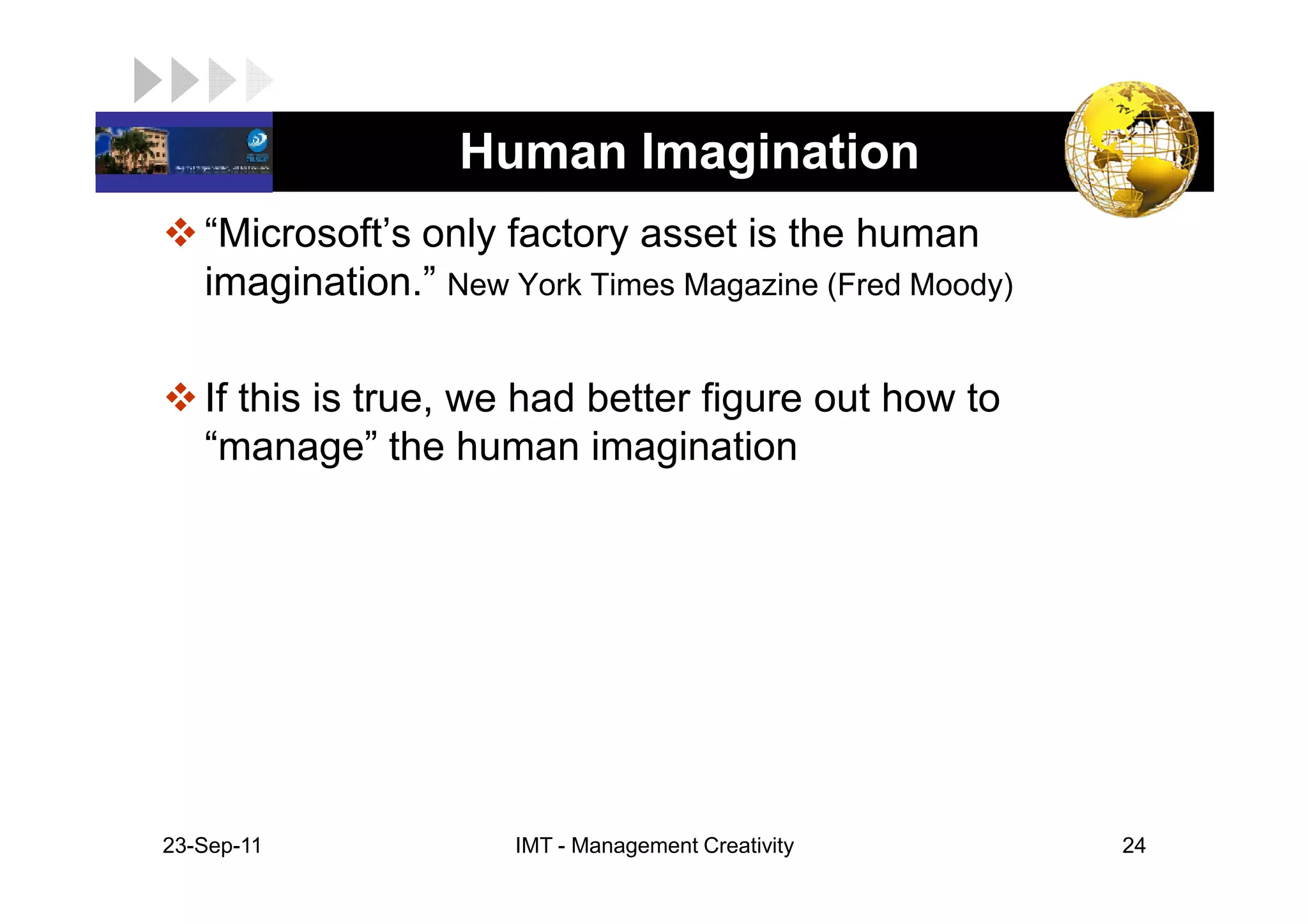 LOGO               Human Imagination
    “Microsoft’s only factory asset is the human
    imagination.” New York Times Magazine (Fred Moody)

    If this is true, we had better figure out how to
    “manage” the human imagination




 23-Sep-11             IMT - Management Creativity       24
 