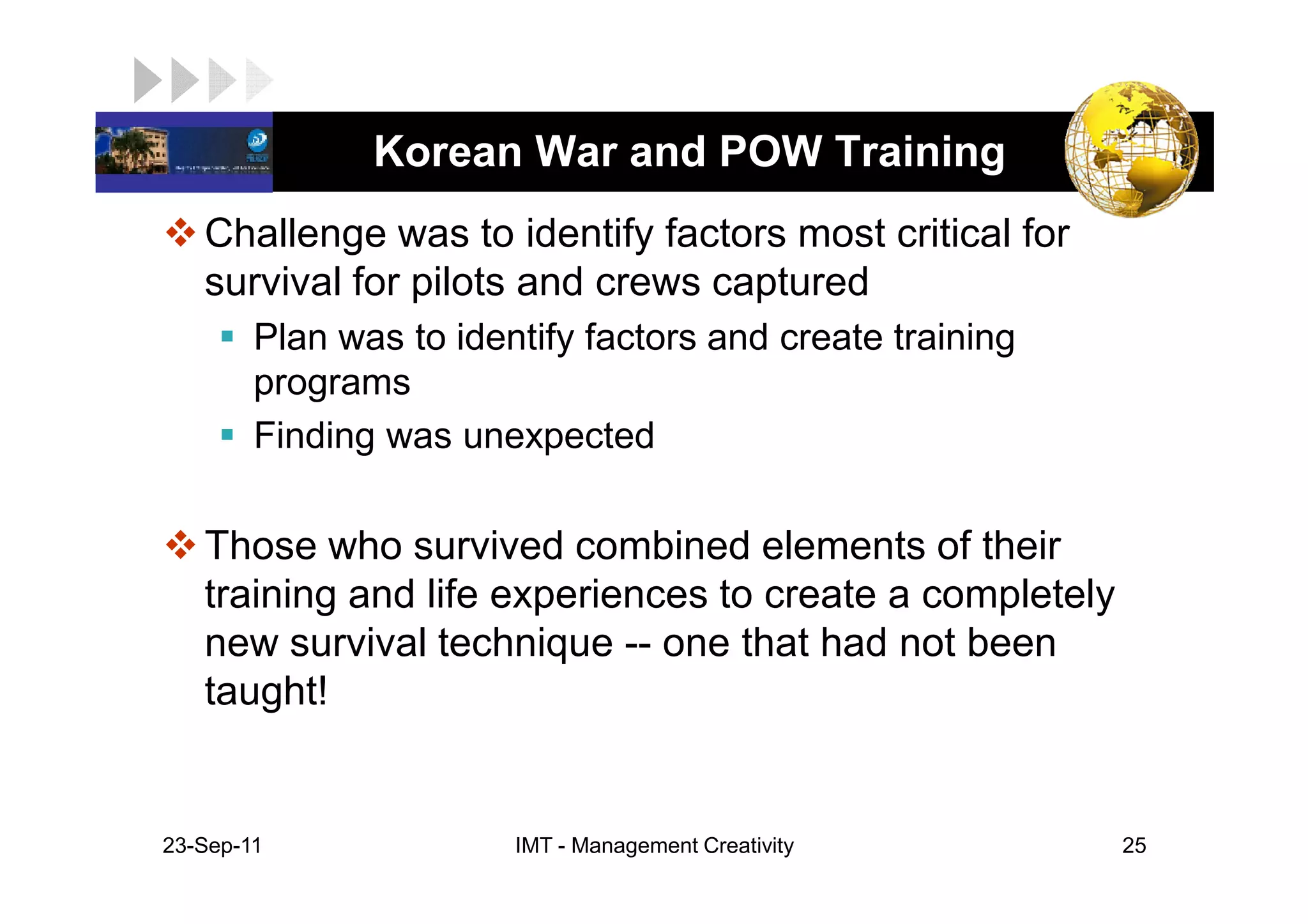 LOGO            Korean War and POW Training
    Challenge was to identify factors most critical for
    survival for pilots and crews captured
         Plan was to identify factors and create training
         programs
         Finding was unexpected

    Those who survived combined elements of their
    training and life experiences to create a completely
    new survival technique -- one that had not been
    taught!


 23-Sep-11               IMT - Management Creativity        25
 