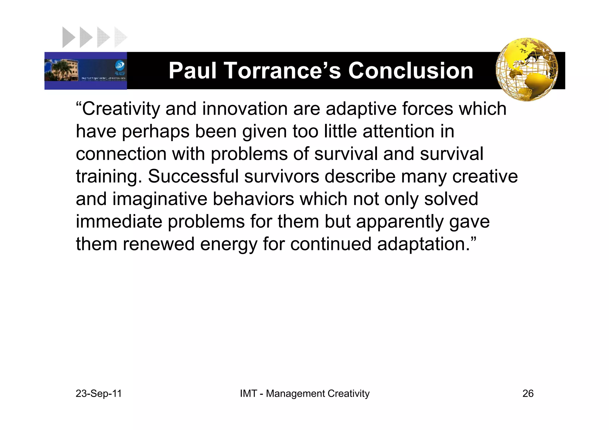 LOGO         Paul Torrance’s Conclusion
 “Creativity and innovation are adaptive forces which
 have perhaps been given too little attention in
 connection with problems of survival and survival
 training. Successful survivors describe many creative
 and imaginative behaviors which not only solved
 immediate problems for them but apparently gave
 them renewed energy for continued adaptation.”




 23-Sep-11          IMT - Management Creativity          26
 