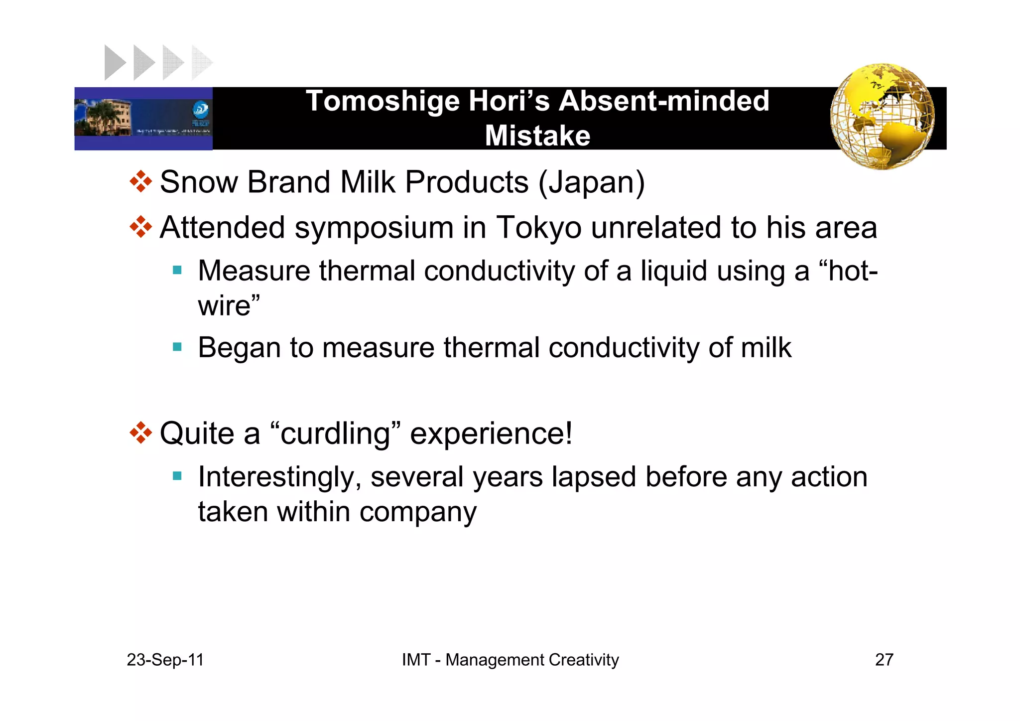 Tomoshige Hori’s Absent-minded
LOGO                        Mistake
    Snow Brand Milk Products (Japan)
    Attended symposium in Tokyo unrelated to his area
         Measure thermal conductivity of a liquid using a “hot-
         wire”
         Began to measure thermal conductivity of milk

    Quite a “curdling” experience!
         Interestingly, several years lapsed before any action
         taken within company



 23-Sep-11               IMT - Management Creativity             27
 