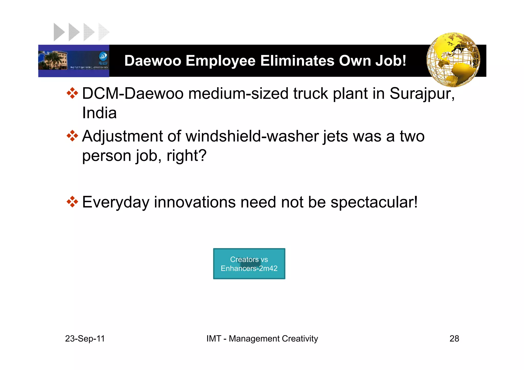 LOGO         Daewoo Employee Eliminates Own Job!

    DCM-Daewoo medium-sized truck plant in Surajpur,
    India
    Adjustment of windshield-washer jets was a two
    person job, right?

    Everyday innovations need not be spectacular!


                            Creators vs
                          Enhancers-2m42




 23-Sep-11             IMT - Management Creativity   28
 