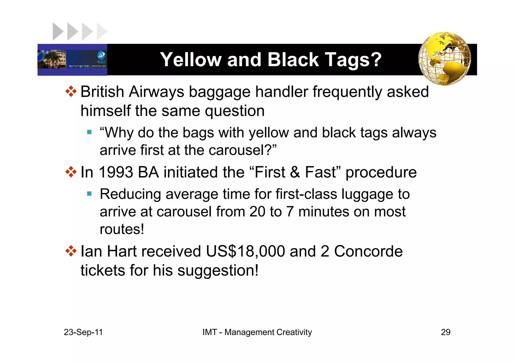 LOGO              Yellow and Black Tags?
    British Airways baggage handler frequently asked
    himself the same question
         “Why do the bags with yellow and black tags always
         arrive first at the carousel?”
    In 1993 BA initiated the “First & Fast” procedure
         Reducing average time for first-class luggage to
         arrive at carousel from 20 to 7 minutes on most
         routes!
    Ian Hart received US$18,000 and 2 Concorde
    tickets for his suggestion!


 23-Sep-11              IMT - Management Creativity           29
 