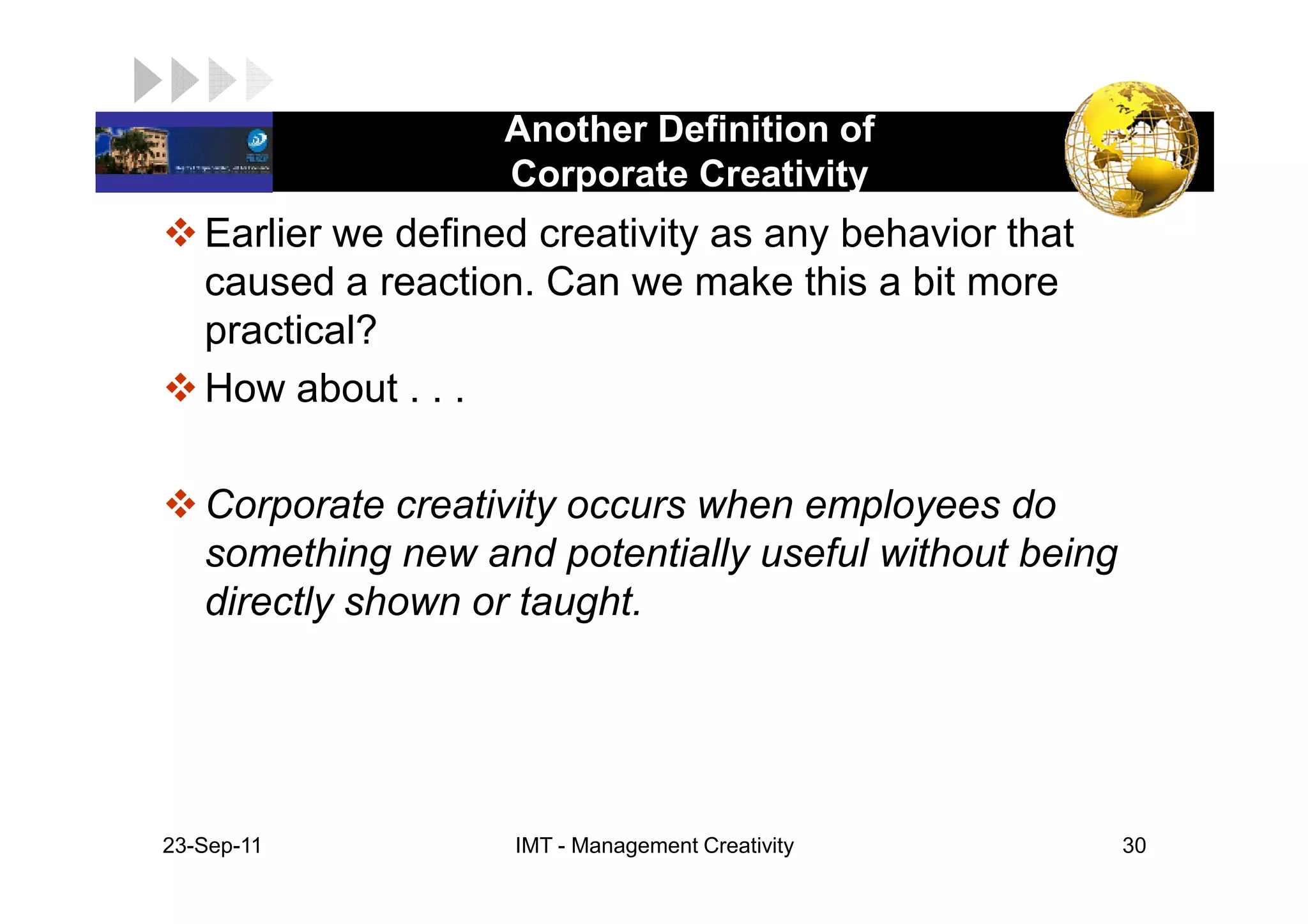 Another Definition of
LOGO                 Corporate Creativity
    Earlier we defined creativity as any behavior that
    caused a reaction. Can we make this a bit more
    practical?
    How about . . .

    Corporate creativity occurs when employees do
    something new and potentially useful without being
    directly shown or taught.




 23-Sep-11           IMT - Management Creativity         30
 