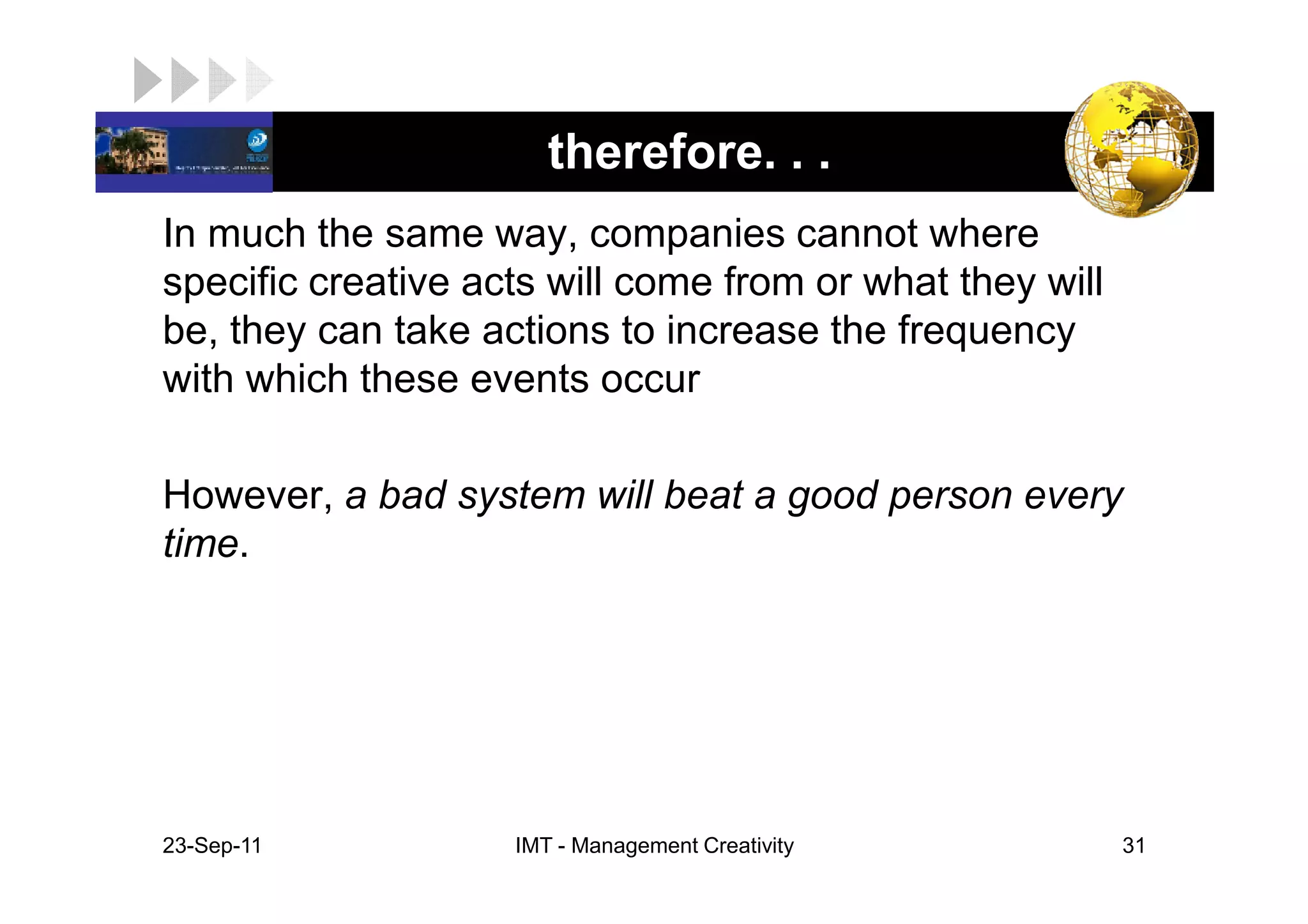 LOGO                    therefore. . .
 In much the same way, companies cannot where
 specific creative acts will come from or what they will
 be, they can take actions to increase the frequency
 with which these events occur

 However, a bad system will beat a good person every
 time.




 23-Sep-11           IMT - Management Creativity           31
 