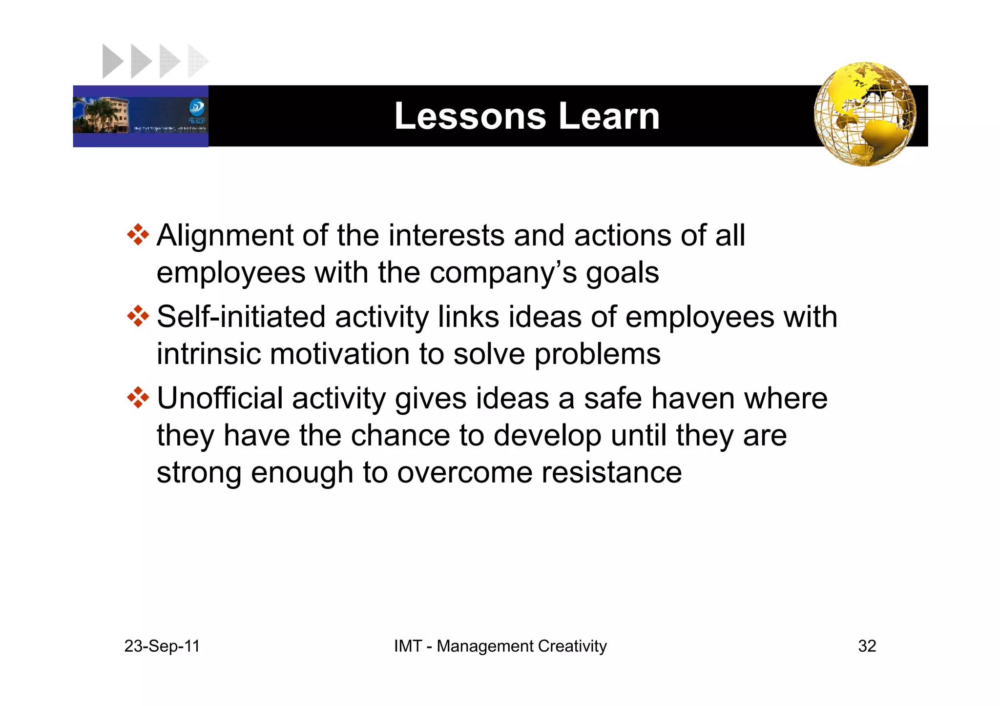 LOGO                  Lessons Learn


    Alignment of the interests and actions of all
    employees with the company’s goals
    Self-initiated activity links ideas of employees with
    intrinsic motivation to solve problems
    Unofficial activity gives ideas a safe haven where
    they have the chance to develop until they are
    strong enough to overcome resistance




 23-Sep-11            IMT - Management Creativity           32
 