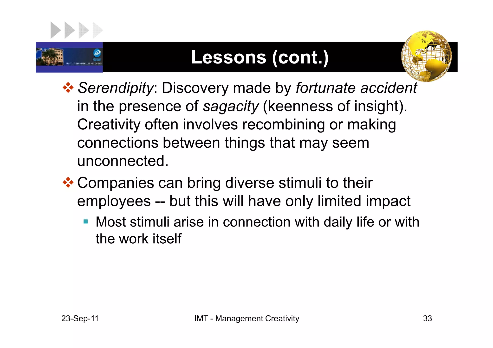 LOGO                     Lessons (cont.)
    Serendipity: Discovery made by fortunate accident
    in the presence of sagacity (keenness of insight).
    Creativity often involves recombining or making
    connections between things that may seem
    unconnected.
    Companies can bring diverse stimuli to their
    employees -- but this will have only limited impact
         Most stimuli arise in connection with daily life or with
         the work itself




 23-Sep-11                IMT - Management Creativity               33
 