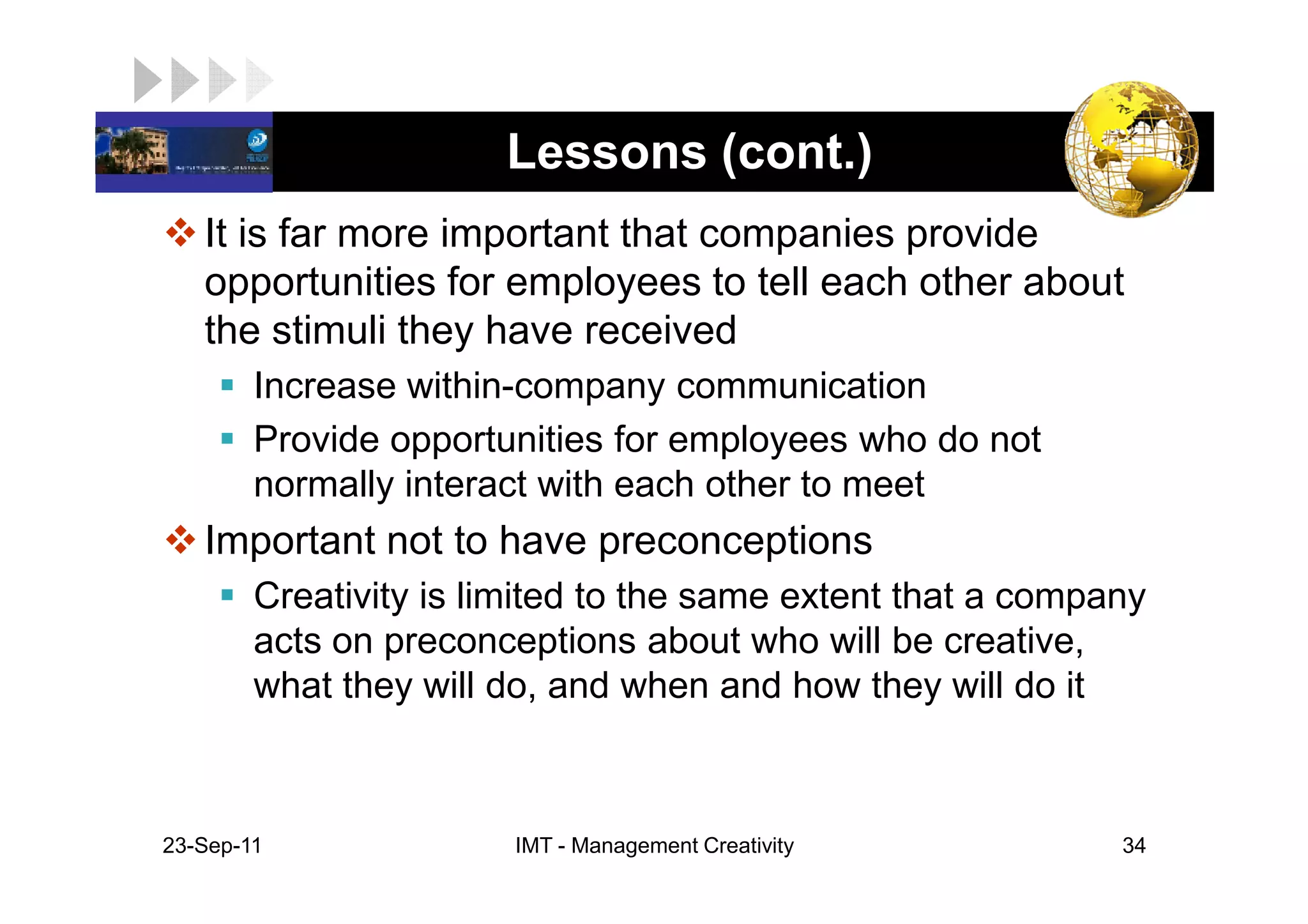LOGO                    Lessons (cont.)
    It is far more important that companies provide
    opportunities for employees to tell each other about
    the stimuli they have received
         Increase within-company communication
         Provide opportunities for employees who do not
         normally interact with each other to meet
    Important not to have preconceptions
         Creativity is limited to the same extent that a company
         acts on preconceptions about who will be creative,
         what they will do, and when and how they will do it



 23-Sep-11               IMT - Management Creativity          34
 