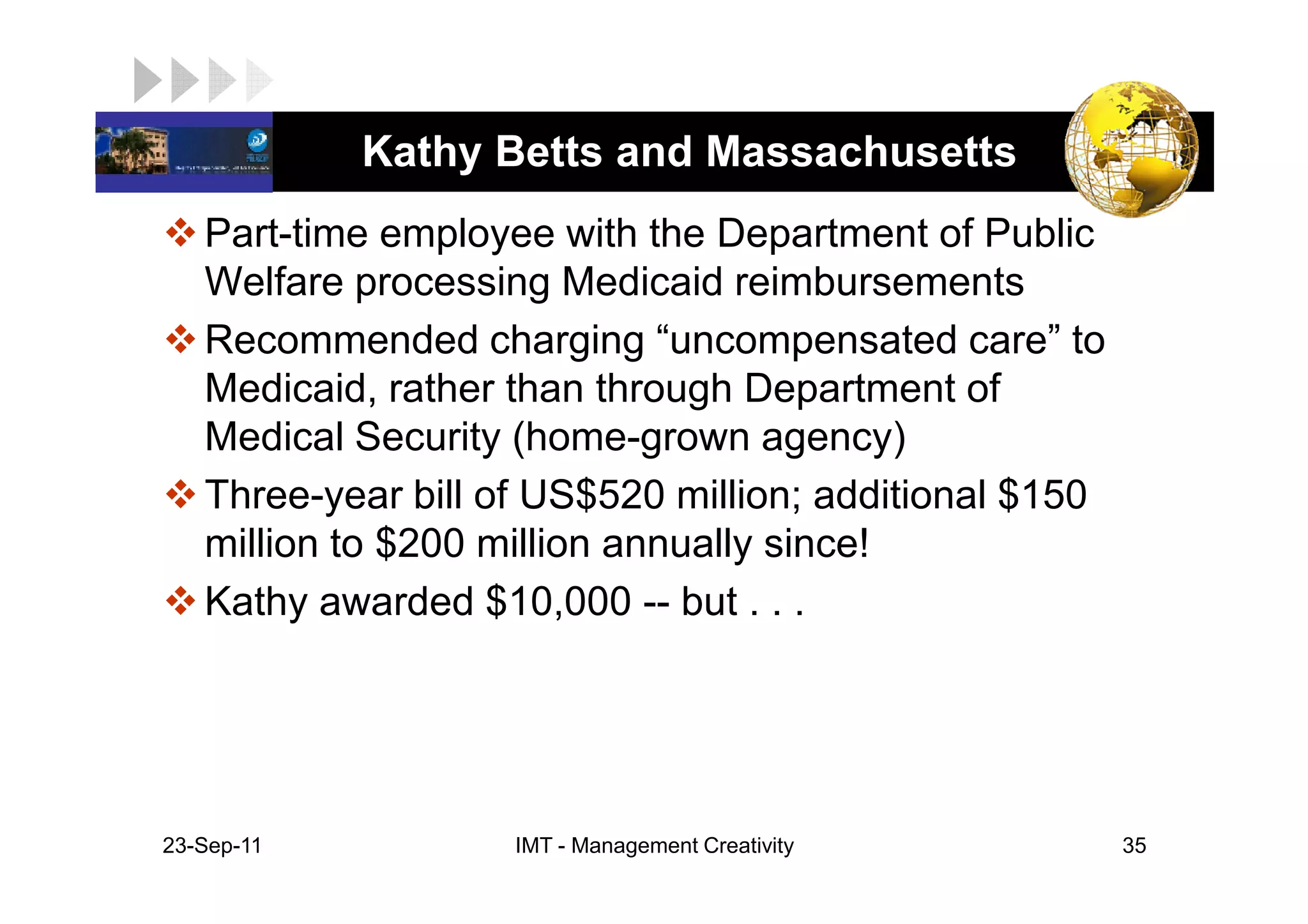 LOGO         Kathy Betts and Massachusetts
    Part-time employee with the Department of Public
    Welfare processing Medicaid reimbursements
    Recommended charging “uncompensated care” to
    Medicaid, rather than through Department of
    Medical Security (home-grown agency)
    Three-year bill of US$520 million; additional $150
    million to $200 million annually since!
    Kathy awarded $10,000 -- but . . .




 23-Sep-11           IMT - Management Creativity         35
 