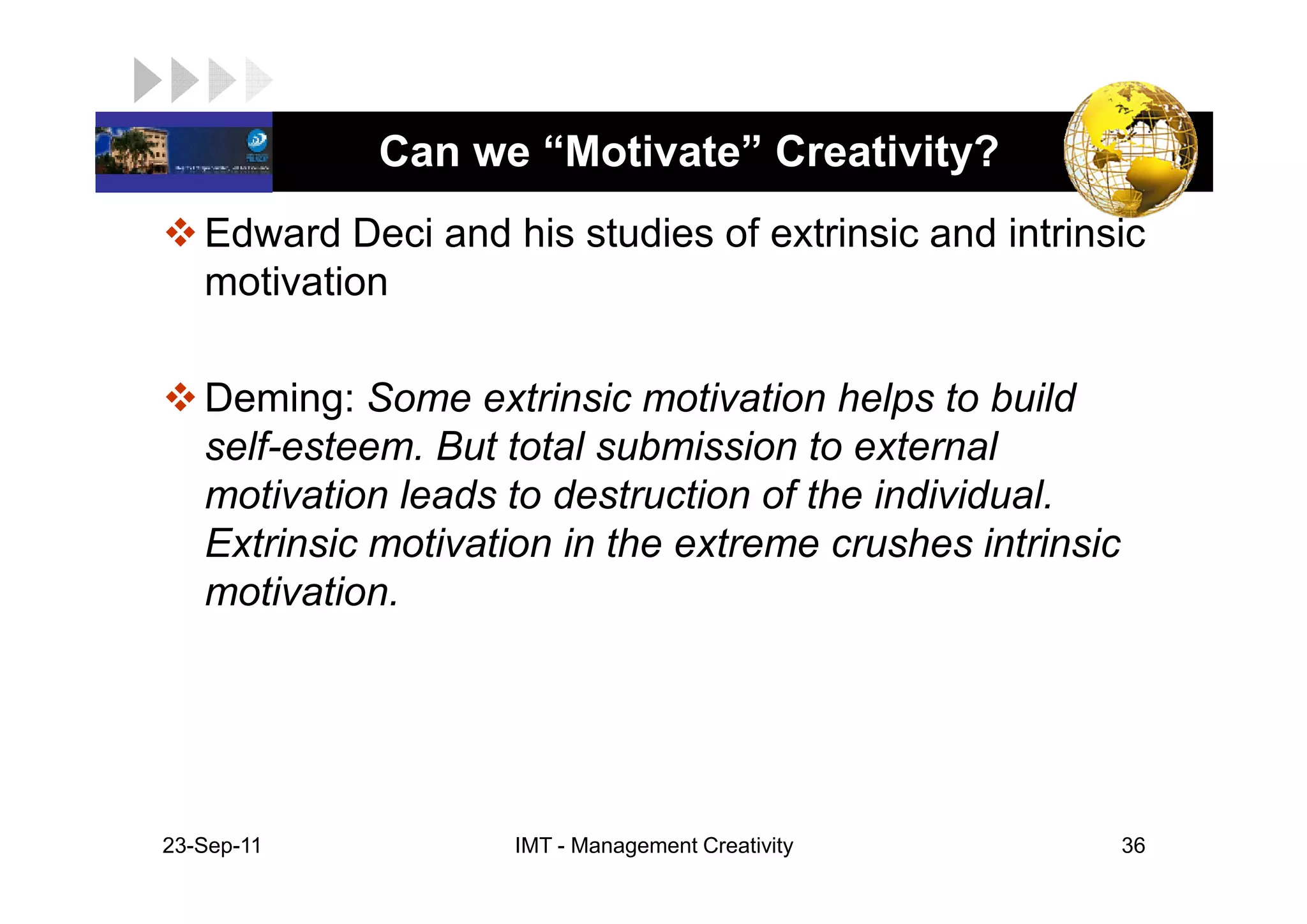 LOGO          Can we “Motivate” Creativity?
    Edward Deci and his studies of extrinsic and intrinsic
    motivation

    Deming: Some extrinsic motivation helps to build
    self-esteem. But total submission to external
    motivation leads to destruction of the individual.
    Extrinsic motivation in the extreme crushes intrinsic
    motivation.




 23-Sep-11           IMT - Management Creativity            36
 