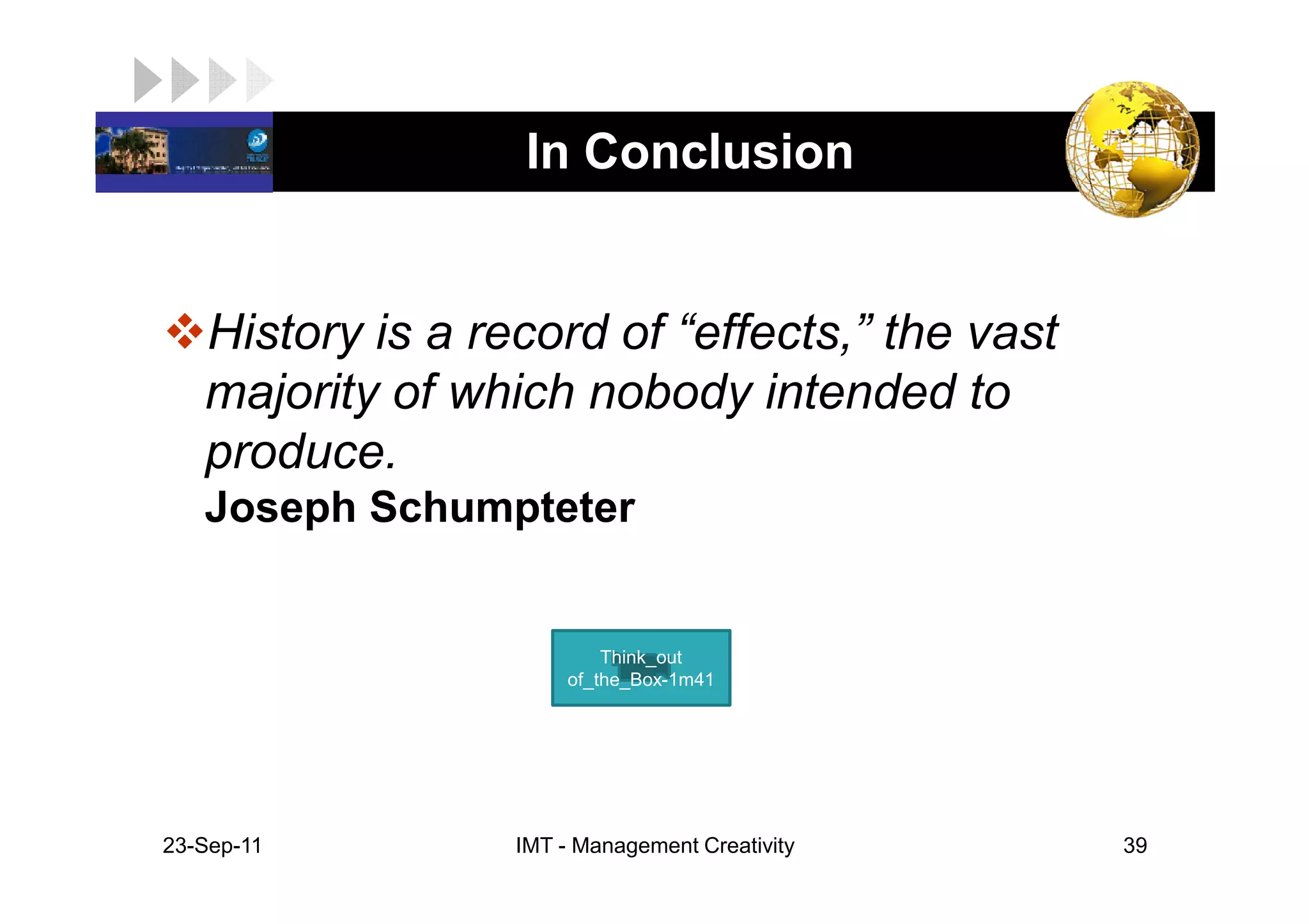 LOGO               In Conclusion


    History is a record of “effects,” the vast
    majority of which nobody intended to
    produce.
    Joseph Schumpteter


                            Think_out
                        of_the_Box-1m41




 23-Sep-11         IMT - Management Creativity   39
 