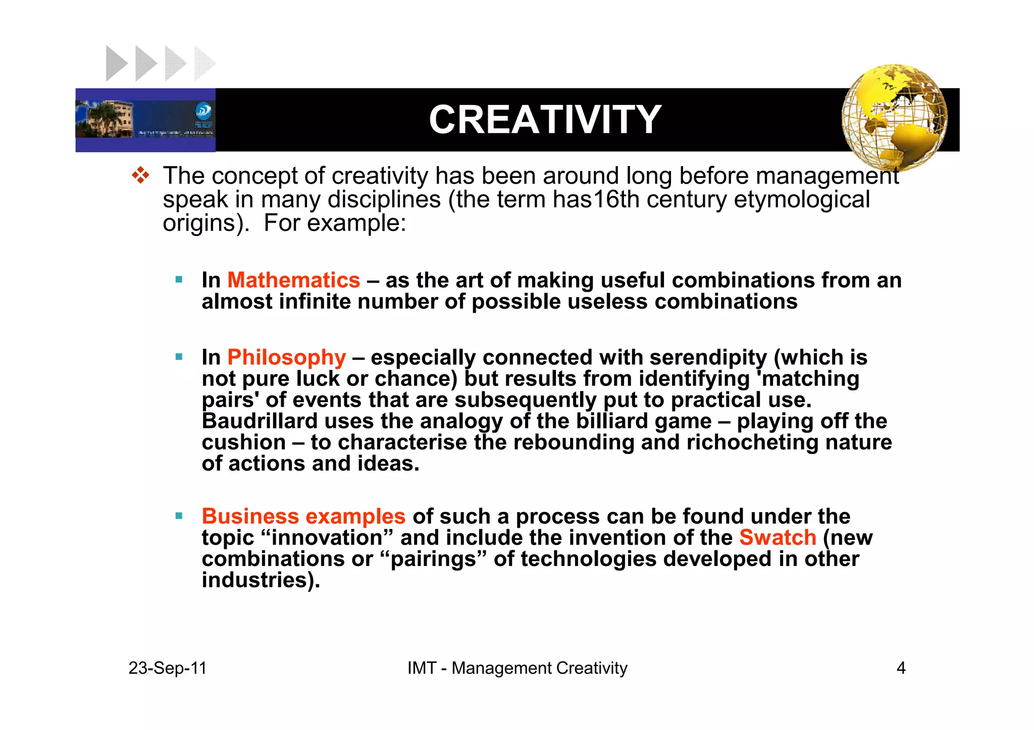 LOGO                          CREATIVITY
    The concept of creativity has been around long before management
    speak in many disciplines (the term has16th century etymological
    origins). For example:

         In Mathematics – as the art of making useful combinations from an
         almost infinite number of possible useless combinations

         In Philosophy – especially connected with serendipity (which is
         not pure luck or chance) but results from identifying 'matching
         pairs' of events that are subsequently put to practical use.
         Baudrillard uses the analogy of the billiard game – playing off the
         cushion – to characterise the rebounding and richocheting nature
         of actions and ideas.

         Business examples of such a process can be found under the
         topic “innovation” and include the invention of the Swatch (new
         combinations or “pairings” of technologies developed in other
         industries).


 23-Sep-11                  IMT - Management Creativity                        4
 