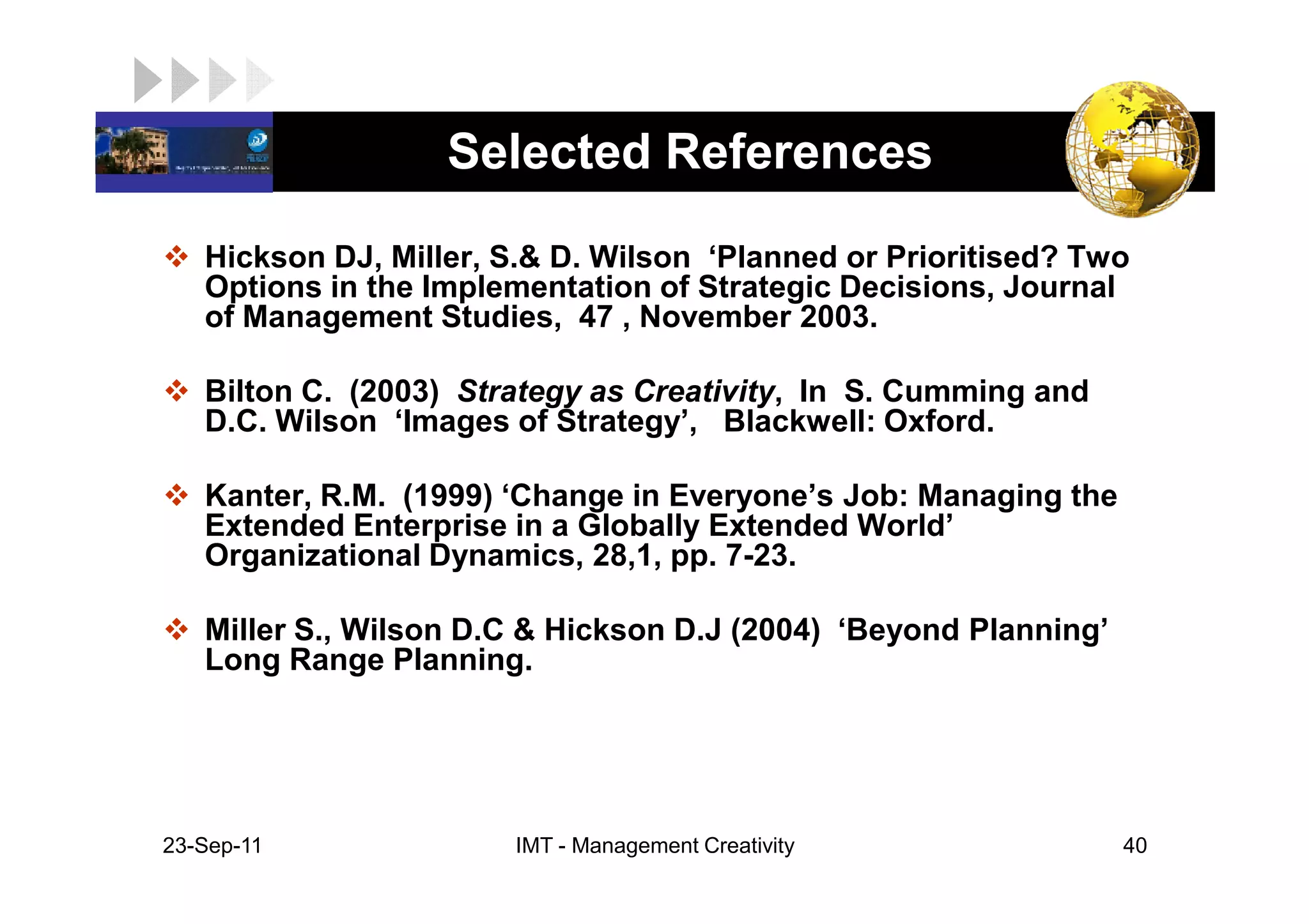 LOGO                Selected References
    Hickson DJ, Miller, S.& D. Wilson ‘Planned or Prioritised? Two
    Options in the Implementation of Strategic Decisions, Journal
    of Management Studies, 47 , November 2003.

    Bilton C. (2003) Strategy as Creativity, In S. Cumming and
    D.C. Wilson ‘Images of Strategy’, Blackwell: Oxford.

    Kanter, R.M. (1999) ‘Change in Everyone’s Job: Managing the
    Extended Enterprise in a Globally Extended World’
    Organizational Dynamics, 28,1, pp. 7-23.

    Miller S., Wilson D.C & Hickson D.J (2004) ‘Beyond Planning’
    Long Range Planning.




 23-Sep-11              IMT - Management Creativity                40
 