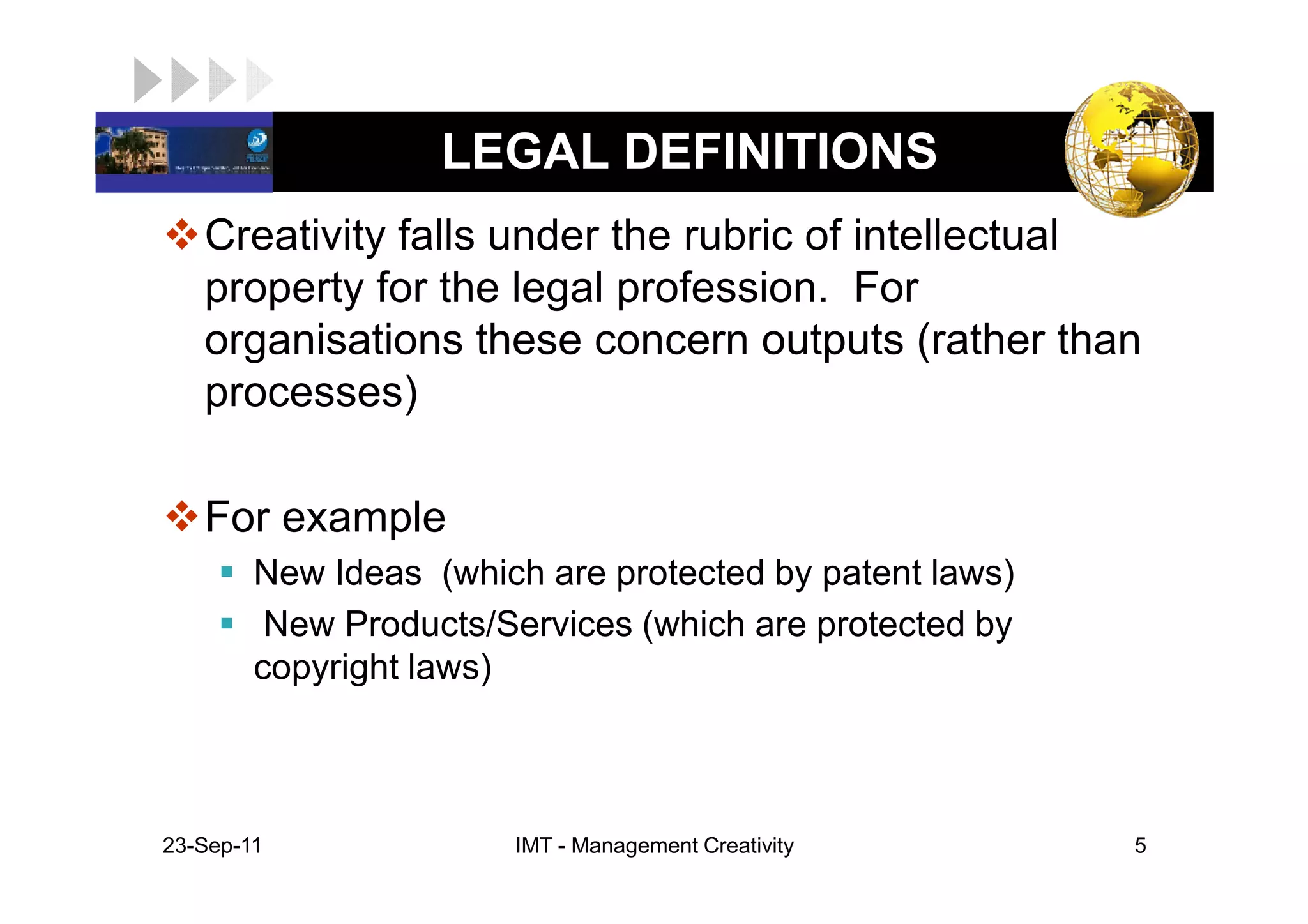 LOGO                LEGAL DEFINITIONS
    Creativity falls under the rubric of intellectual
    property for the legal profession. For
    organisations these concern outputs (rather than
    processes)

    For example
         New Ideas (which are protected by patent laws)
          New Products/Services (which are protected by
         copyright laws)



 23-Sep-11              IMT - Management Creativity       5
 