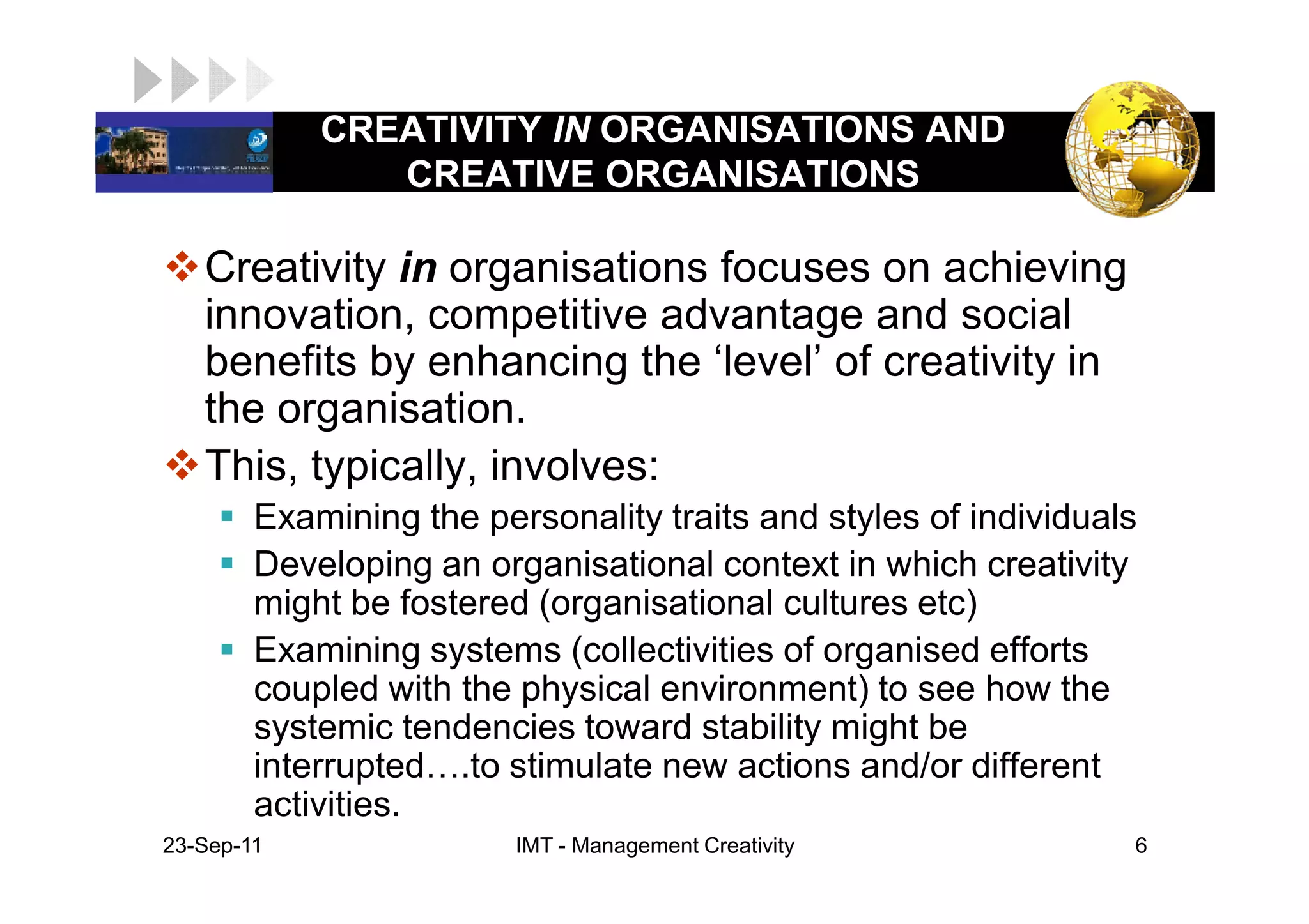 CREATIVITY IN ORGANISATIONS AND
LOGO            CREATIVE ORGANISATIONS

    Creativity in organisations focuses on achieving
    innovation, competitive advantage and social
    benefits by enhancing the ‘level’ of creativity in
    the organisation.
    This, typically, involves:
         Examining the personality traits and styles of individuals
         Developing an organisational context in which creativity
         might be fostered (organisational cultures etc)
         Examining systems (collectivities of organised efforts
         coupled with the physical environment) to see how the
         systemic tendencies toward stability might be
         interrupted .to stimulate new actions and/or different
         activities.
 23-Sep-11                IMT - Management Creativity             6
 