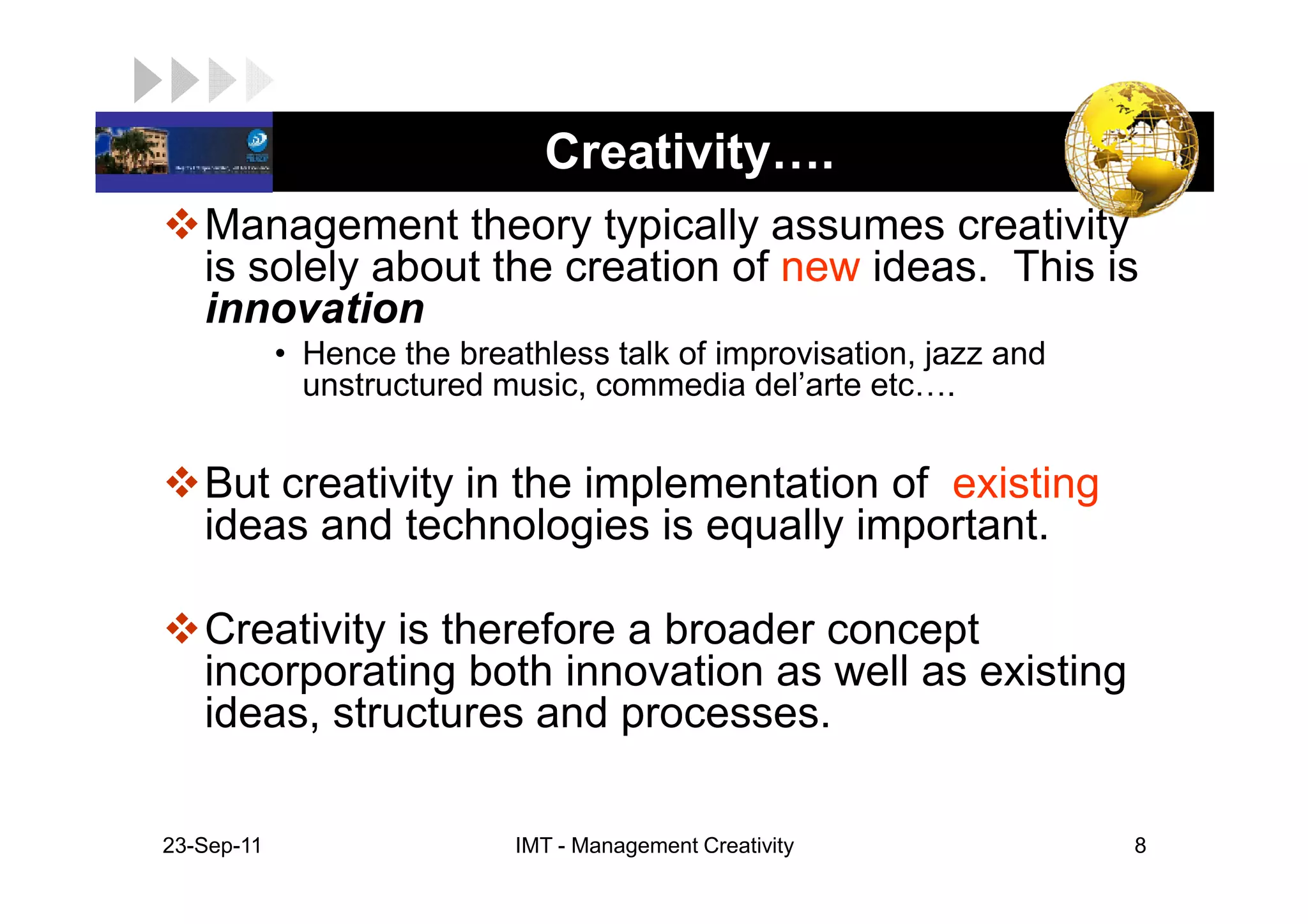 LOGO                           Creativity .
    Management theory typically assumes creativity
    is solely about the creation of new ideas. This is
    innovation
             • Hence the breathless talk of improvisation, jazz and
               unstructured music, commedia del’arte etc .


    But creativity in the implementation of existing
    ideas and technologies is equally important.

    Creativity is therefore a broader concept
    incorporating both innovation as well as existing
    ideas, structures and processes.

 23-Sep-11                   IMT - Management Creativity              8
 