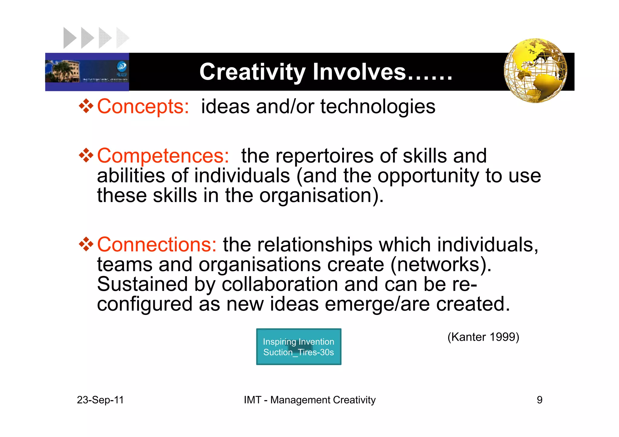 LOGO           Creativity Involves
    Concepts: ideas and/or technologies

    Competences: the repertoires of skills and
    abilities of individuals (and the opportunity to use
    these skills in the organisation).

    Connections: the relationships which individuals,
    teams and organisations create (networks).
    Sustained by collaboration and can be re-
    configured as new ideas emerge/are created.
                        Inspiring Invention        (Kanter 1999)
                        Suction_Tires-30s




 23-Sep-11           IMT - Management Creativity                   9
 