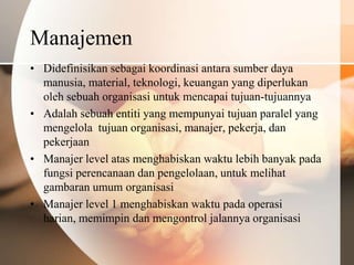 Manajemen
• Didefinisikan sebagai koordinasi antara sumber daya
  manusia, material, teknologi, keuangan yang diperlukan
  oleh sebuah organisasi untuk mencapai tujuan-tujuannya
• Adalah sebuah entiti yang mempunyai tujuan paralel yang
  mengelola tujuan organisasi, manajer, pekerja, dan
  pekerjaan
• Manajer level atas menghabiskan waktu lebih banyak pada
  fungsi perencanaan dan pengelolaan, untuk melihat
  gambaran umum organisasi
• Manajer level 1 menghabiskan waktu pada operasi
  harian, memimpin dan mengontrol jalannya organisasi
 