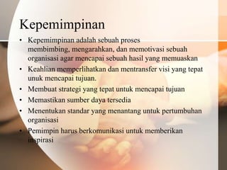 Kepemimpinan
• Kepemimpinan adalah sebuah proses
  membimbing, mengarahkan, dan memotivasi sebuah
  organisasi agar mencapai sebuah hasil yang memuaskan
• Keahlian memperlihatkan dan mentransfer visi yang tepat
  unuk mencapai tujuan.
• Membuat strategi yang tepat untuk mencapai tujuan
• Memastikan sumber daya tersedia
• Menentukan standar yang menantang untuk pertumbuhan
  organisasi
• Pemimpin harus berkomunikasi untuk memberikan
  inspirasi
 