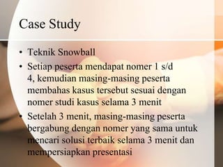 Case Study
• Teknik Snowball
• Setiap peserta mendapat nomer 1 s/d
  4, kemudian masing-masing peserta
  membahas kasus tersebut sesuai dengan
  nomer studi kasus selama 3 menit
• Setelah 3 menit, masing-masing peserta
  bergabung dengan nomer yang sama untuk
  mencari solusi terbaik selama 3 menit dan
  mempersiapkan presentasi
 