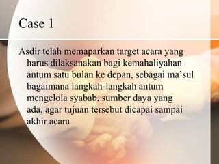 Case 1
Asdir telah memaparkan target acara yang
 harus dilaksanakan bagi kemahaliyahan
 antum satu bulan ke depan, sebagai ma’sul
 bagaimana langkah-langkah antum
 mengelola syabab, sumber daya yang
 ada, agar tujuan tersebut dicapai sampai
 akhir acara
 