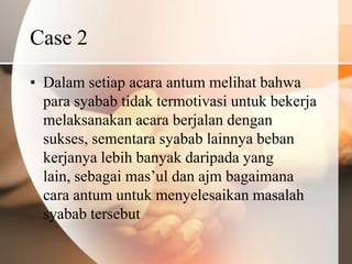 Case 2
• Dalam setiap acara antum melihat bahwa
  para syabab tidak termotivasi untuk bekerja
  melaksanakan acara berjalan dengan
  sukses, sementara syabab lainnya beban
  kerjanya lebih banyak daripada yang
  lain, sebagai mas’ul dan ajm bagaimana
  cara antum untuk menyelesaikan masalah
  syabab tersebut
 