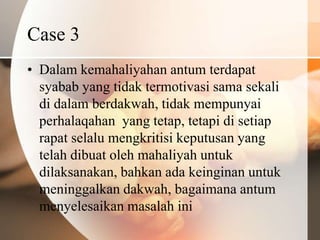 Case 3
• Dalam kemahaliyahan antum terdapat
  syabab yang tidak termotivasi sama sekali
  di dalam berdakwah, tidak mempunyai
  perhalaqahan yang tetap, tetapi di setiap
  rapat selalu mengkritisi keputusan yang
  telah dibuat oleh mahaliyah untuk
  dilaksanakan, bahkan ada keinginan untuk
  meninggalkan dakwah, bagaimana antum
  menyelesaikan masalah ini
 