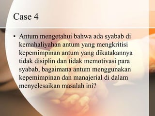 Case 4
• Antum mengetahui bahwa ada syabab di
  kemahaliyahan antum yang mengkritisi
  kepemimpinan antum yang dikatakannya
  tidak disiplin dan tidak memotivasi para
  syabab, bagaimana antum menggunakan
  kepemimpinan dan manajerial di dalam
  menyelesaikan masalah ini?
 