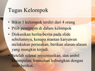 Tugas Kelompok
• Bikin 1 kelompok terdiri dari 4 orang
• Pilih pemimpin di dalam kelompok
• Diskusikan berita-berita pada slide
  sebelumnya, kenapa mantan karyawan
  melakukan perusakan, berikan alasan-alasan
  yang mungkin terjadi.
• Setelah selesai presentasikan, dan ambil
  kesimpulan, kemudian hubungkan dengan
  slide berikut..
 