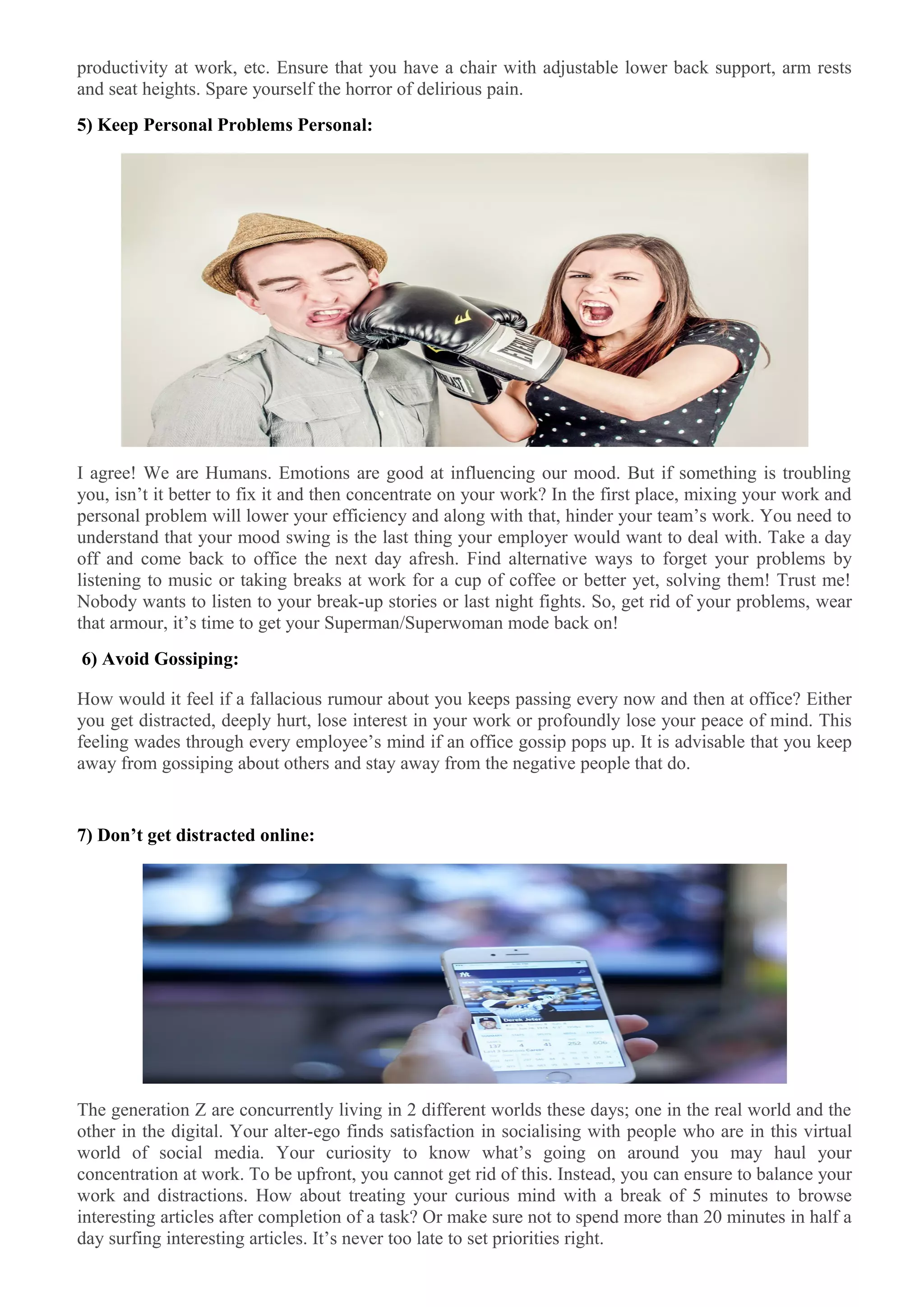 productivity at work, etc. Ensure that you have a chair with adjustable lower back support, arm rests
and seat heights. Spare yourself the horror of delirious pain.
5) Keep Personal Problems Personal:
I agree! We are Humans. Emotions are good at influencing our mood. But if something is troubling
you, isn’t it better to fix it and then concentrate on your work? In the first place, mixing your work and
personal problem will lower your efficiency and along with that, hinder your team’s work. You need to
understand that your mood swing is the last thing your employer would want to deal with. Take a day
off and come back to office the next day afresh. Find alternative ways to forget your problems by
listening to music or taking breaks at work for a cup of coffee or better yet, solving them! Trust me!
Nobody wants to listen to your break-up stories or last night fights. So, get rid of your problems, wear
that armour, it’s time to get your Superman/Superwoman mode back on!
6) Avoid Gossiping:
How would it feel if a fallacious rumour about you keeps passing every now and then at office? Either
you get distracted, deeply hurt, lose interest in your work or profoundly lose your peace of mind. This
feeling wades through every employee’s mind if an office gossip pops up. It is advisable that you keep
away from gossiping about others and stay away from the negative people that do.
7) Don’t get distracted online:
The generation Z are concurrently living in 2 different worlds these days; one in the real world and the
other in the digital. Your alter-ego finds satisfaction in socialising with people who are in this virtual
world of social media. Your curiosity to know what’s going on around you may haul your
concentration at work. To be upfront, you cannot get rid of this. Instead, you can ensure to balance your
work and distractions. How about treating your curious mind with a break of 5 minutes to browse
interesting articles after completion of a task? Or make sure not to spend more than 20 minutes in half a
day surfing interesting articles. It’s never too late to set priorities right.
 