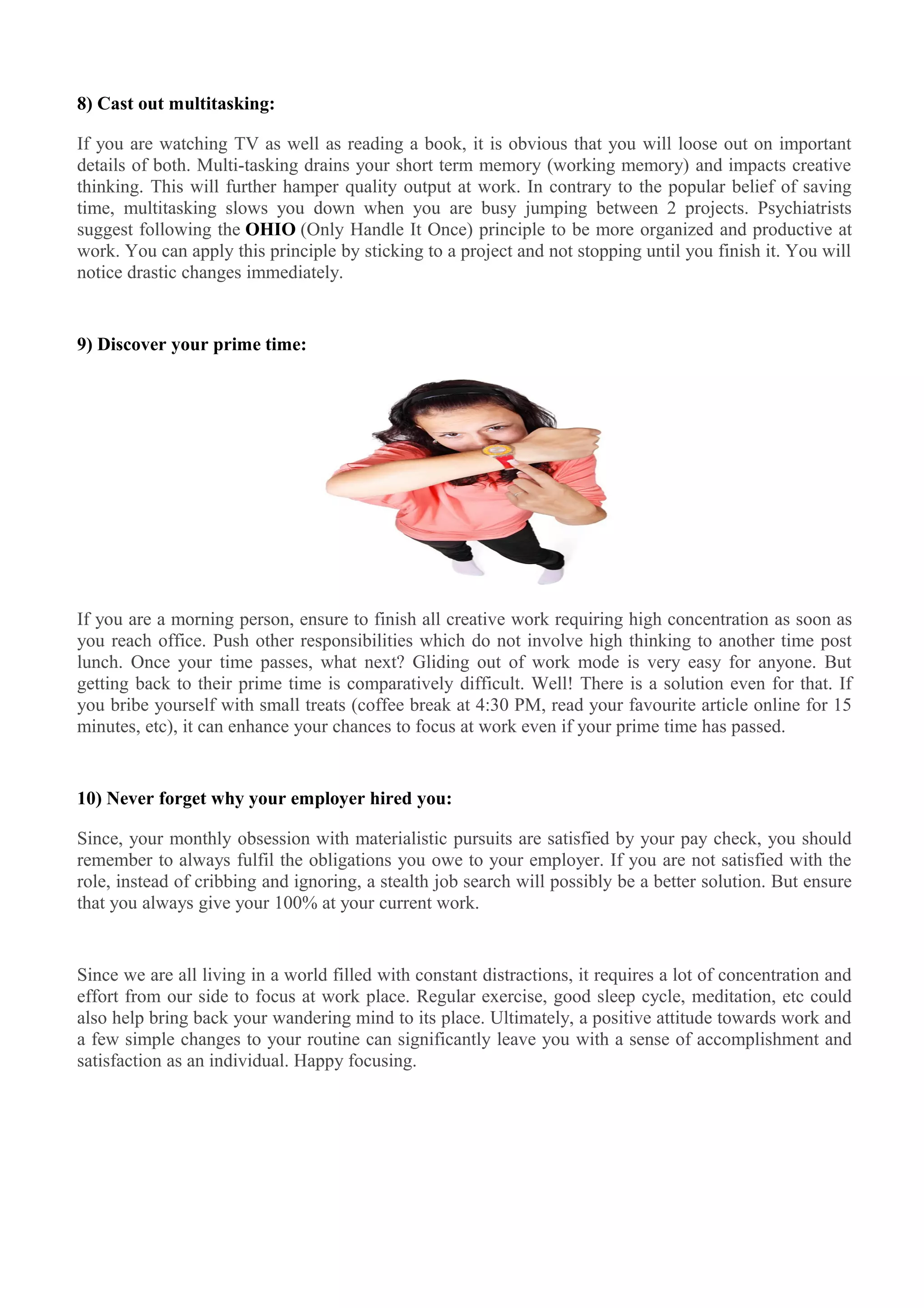 8) Cast out multitasking:
If you are watching TV as well as reading a book, it is obvious that you will loose out on important
details of both. Multi-tasking drains your short term memory (working memory) and impacts creative
thinking. This will further hamper quality output at work. In contrary to the popular belief of saving
time, multitasking slows you down when you are busy jumping between 2 projects. Psychiatrists
suggest following the OHIO (Only Handle It Once) principle to be more organized and productive at
work. You can apply this principle by sticking to a project and not stopping until you finish it. You will
notice drastic changes immediately.
9) Discover your prime time:
If you are a morning person, ensure to finish all creative work requiring high concentration as soon as
you reach office. Push other responsibilities which do not involve high thinking to another time post
lunch. Once your time passes, what next? Gliding out of work mode is very easy for anyone. But
getting back to their prime time is comparatively difficult. Well! There is a solution even for that. If
you bribe yourself with small treats (coffee break at 4:30 PM, read your favourite article online for 15
minutes, etc), it can enhance your chances to focus at work even if your prime time has passed.
10) Never forget why your employer hired you:
Since, your monthly obsession with materialistic pursuits are satisfied by your pay check, you should
remember to always fulfil the obligations you owe to your employer. If you are not satisfied with the
role, instead of cribbing and ignoring, a stealth job search will possibly be a better solution. But ensure
that you always give your 100% at your current work.
Since we are all living in a world filled with constant distractions, it requires a lot of concentration and
effort from our side to focus at work place. Regular exercise, good sleep cycle, meditation, etc could
also help bring back your wandering mind to its place. Ultimately, a positive attitude towards work and
a few simple changes to your routine can significantly leave you with a sense of accomplishment and
satisfaction as an individual. Happy focusing.
 