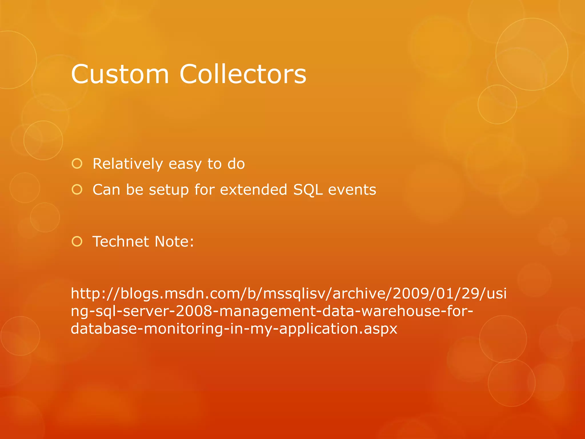 Custom Collectors	Relatively easy to doCan be setup for extended SQL eventsTechnet Note:http://blogs.msdn.com/b/mssqlisv/archive/2009/01/29/using-sql-server-2008-management-data-warehouse-for-database-monitoring-in-my-application.aspx