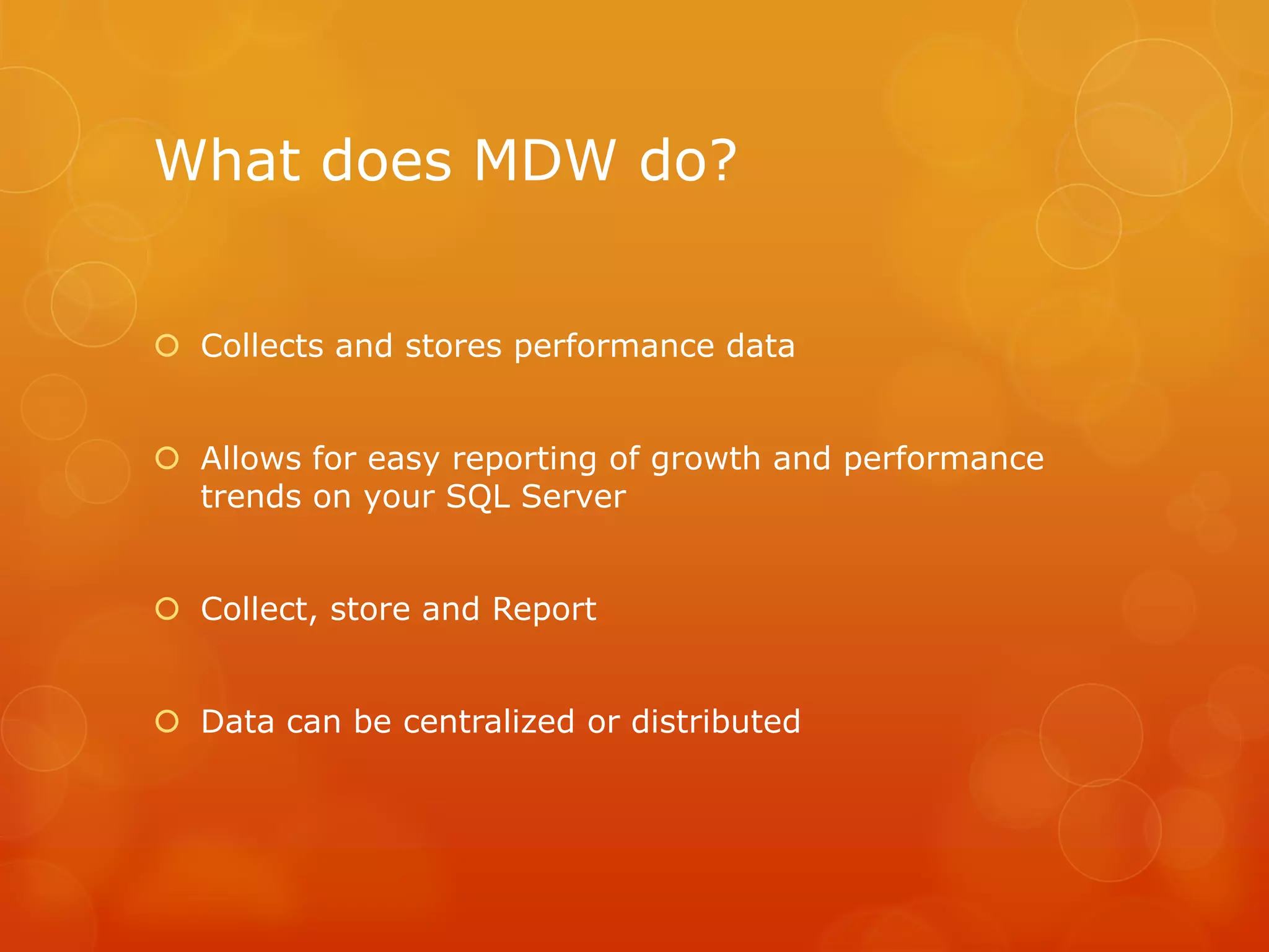 What does MDW do?	Collects and stores performance dataAllows for easy reporting of growth and performance trends on your SQL ServerCollect, store and ReportData can be centralized or distributed