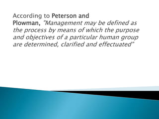 According to Peterson and
Plowman, "Management may be defined as
the process by means of which the purpose
and objectives of a particular human group
are determined, clarified and effectuated"
 