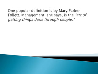 One popular definition is by Mary Parker
Follett. Management, she says, is the "art of
getting things done through people."
 