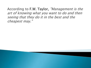 According to F.W. Taylor, "Management is the
art of knowing what you want to do and then
seeing that they do it in the best and the
cheapest may."
 