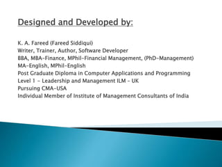 Designed and Developed by:
K. A. Fareed (Fareed Siddiqui)
Writer, Trainer, Author, Software Developer
BBA, MBA-Finance, MPhil-Financial Management, (PhD-Management)
MA-English, MPhil-English
Post Graduate Diploma in Computer Applications and Programming
Level 1 - Leadership and Management ILM – UK
Pursuing CMA-USA
Individual Member of Institute of Management Consultants of India
 
