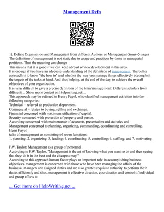 Management Defn
1). Define Organisation and Management from different Authors or Management Gurus–5 pages
The definition of management is not static due to usage and practices by those in managerial
positions. Thus the meaning can change
This means that it is good if we can keep abreast of new development in this area.
It is enough if you have an adequate understanding of the definition of management. The better
approach is to know "the how to" and whether the way you manage things effectively accomplish
the targets of the tasks at hand. And thus helping, at the end of the day, to achieve the overall
objectives of your organization.
It is very difficult to give a precise definition of the term 'management'. Different scholars from
different ... Show more content on Helpwriting.net ...
This approach may be referred to Henry Fayol, who classified management activities into the
following categories:
Technical – referred to production department.
Commercial – relates to buying, selling and exchange.
Financial concerned with maximum utilization of capital.
Security concurred with protection of property and person.
According concerned with maintenance of accounts, presentation and statistics and
Management concerned to planning, organizing, commanding, coordinating and controlling.
Henri Fayol
talks of management as consisting of seven functions:
1. planning; 2. organizing; 3. leading; 4. coordinating; 5. controlling; 6. staffing, and 7. motivating.
F.W. Taylor: Management as a group of personnel
According to F.W. Taylor, "Management is the art of knowing what you want to do and then seeing
that they do it in the best and the cheapest may."
According to this approach human factor plays an important role in accomplishing business
objectives. management is concerned with those who have been managing the affairs of the
business. Managers are assigned duties and are also granted requisite authority to perform their
duties efficiently and thus, management is effective direction, coordination and control of individual
and group efforts to
... Get more on HelpWriting.net ...
 
